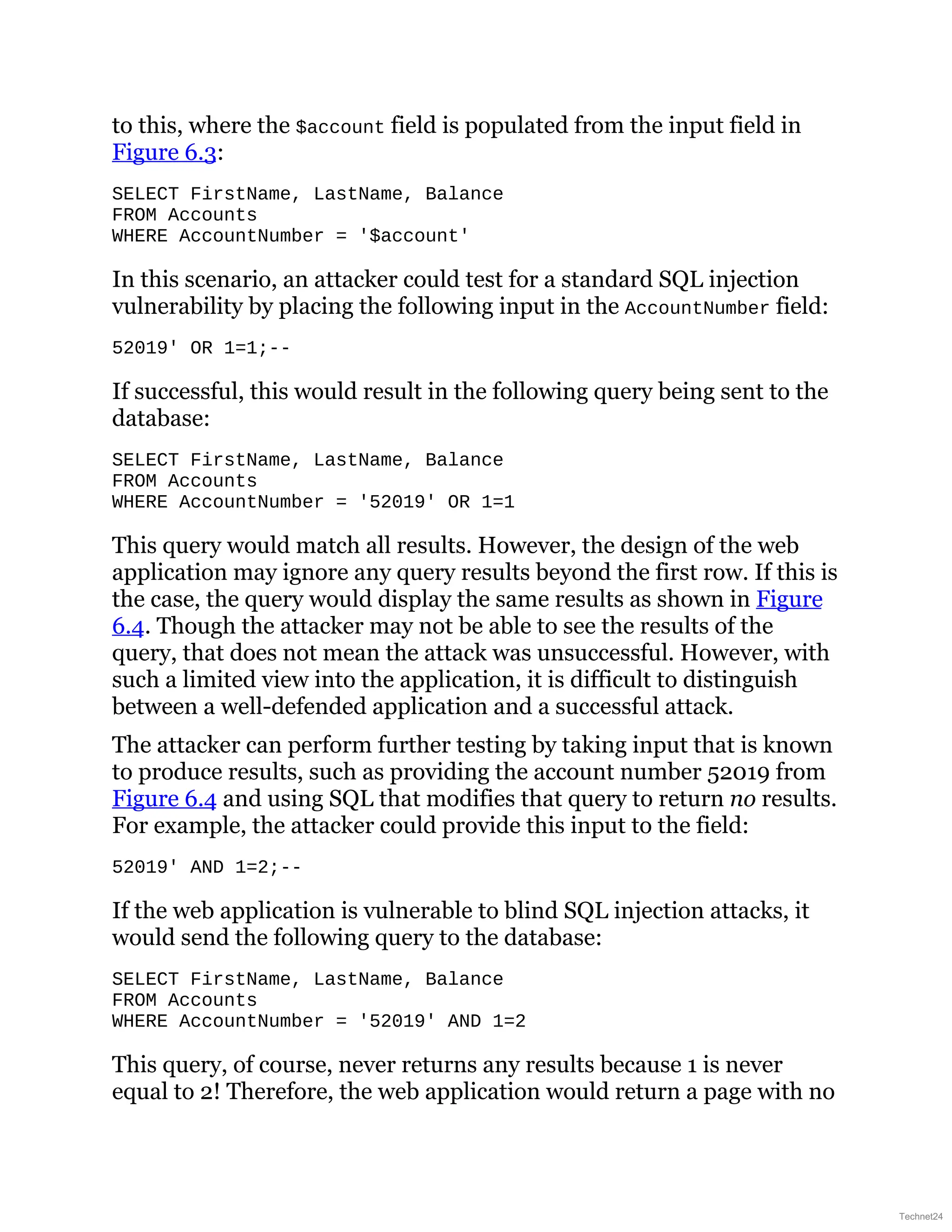 to this, where the $account field is populated from the input field in
Figure 6.3:
SELECT FirstName, LastName, Balance
FROM Accounts
WHERE AccountNumber = '$account'
In this scenario, an attacker could test for a standard SQL injection
vulnerability by placing the following input in the AccountNumber field:
52019' OR 1=1;--
If successful, this would result in the following query being sent to the
database:
SELECT FirstName, LastName, Balance
FROM Accounts
WHERE AccountNumber = '52019' OR 1=1
This query would match all results. However, the design of the web
application may ignore any query results beyond the first row. If this is
the case, the query would display the same results as shown in Figure
6.4. Though the attacker may not be able to see the results of the
query, that does not mean the attack was unsuccessful. However, with
such a limited view into the application, it is difficult to distinguish
between a well-defended application and a successful attack.
The attacker can perform further testing by taking input that is known
to produce results, such as providing the account number 52019 from
Figure 6.4 and using SQL that modifies that query to return no results.
For example, the attacker could provide this input to the field:
52019' AND 1=2;--
If the web application is vulnerable to blind SQL injection attacks, it
would send the following query to the database:
SELECT FirstName, LastName, Balance
FROM Accounts
WHERE AccountNumber = '52019' AND 1=2
This query, of course, never returns any results because 1 is never
equal to 2! Therefore, the web application would return a page with no
Technet24
 