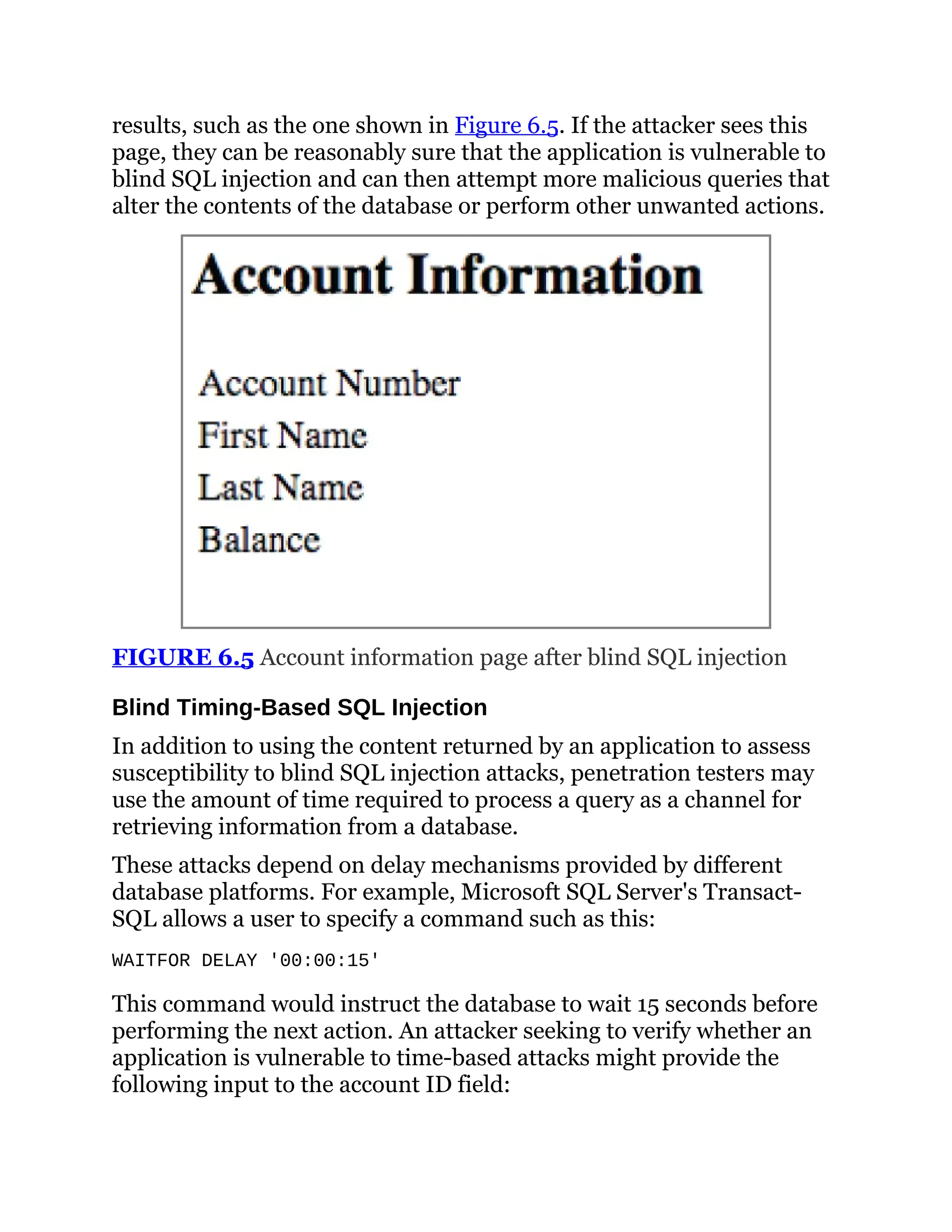 results, such as the one shown in Figure 6.5. If the attacker sees this
page, they can be reasonably sure that the application is vulnerable to
blind SQL injection and can then attempt more malicious queries that
alter the contents of the database or perform other unwanted actions.
FIGURE 6.5 Account information page after blind SQL injection
Blind Timing-Based SQL Injection
In addition to using the content returned by an application to assess
susceptibility to blind SQL injection attacks, penetration testers may
use the amount of time required to process a query as a channel for
retrieving information from a database.
These attacks depend on delay mechanisms provided by different
database platforms. For example, Microsoft SQL Server's Transact-
SQL allows a user to specify a command such as this:
WAITFOR DELAY '00:00:15'
This command would instruct the database to wait 15 seconds before
performing the next action. An attacker seeking to verify whether an
application is vulnerable to time-based attacks might provide the
following input to the account ID field:
 