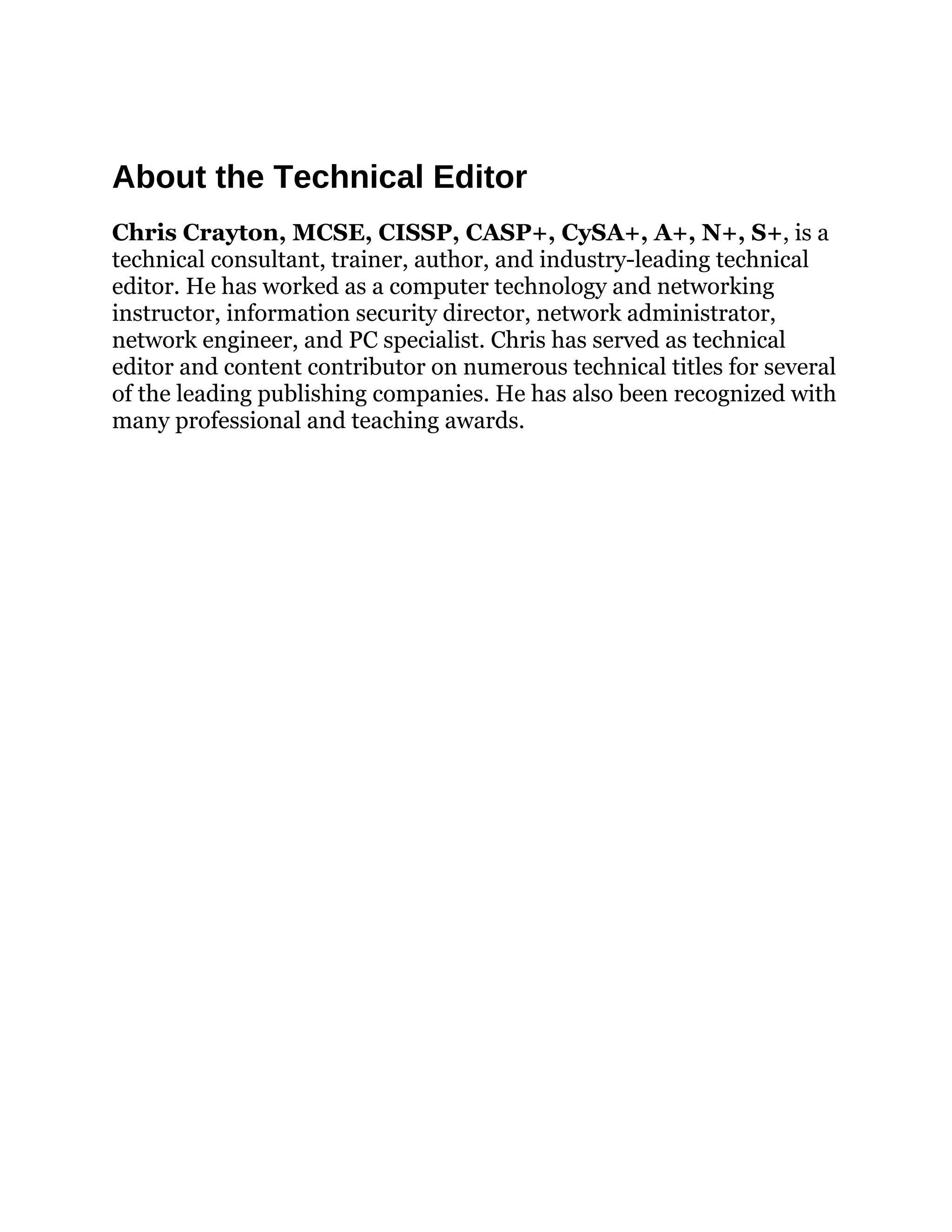 About the Technical Editor
Chris Crayton, MCSE, CISSP, CASP+, CySA+, A+, N+, S+, is a
technical consultant, trainer, author, and industry-leading technical
editor. He has worked as a computer technology and networking
instructor, information security director, network administrator,
network engineer, and PC specialist. Chris has served as technical
editor and content contributor on numerous technical titles for several
of the leading publishing companies. He has also been recognized with
many professional and teaching awards.
 