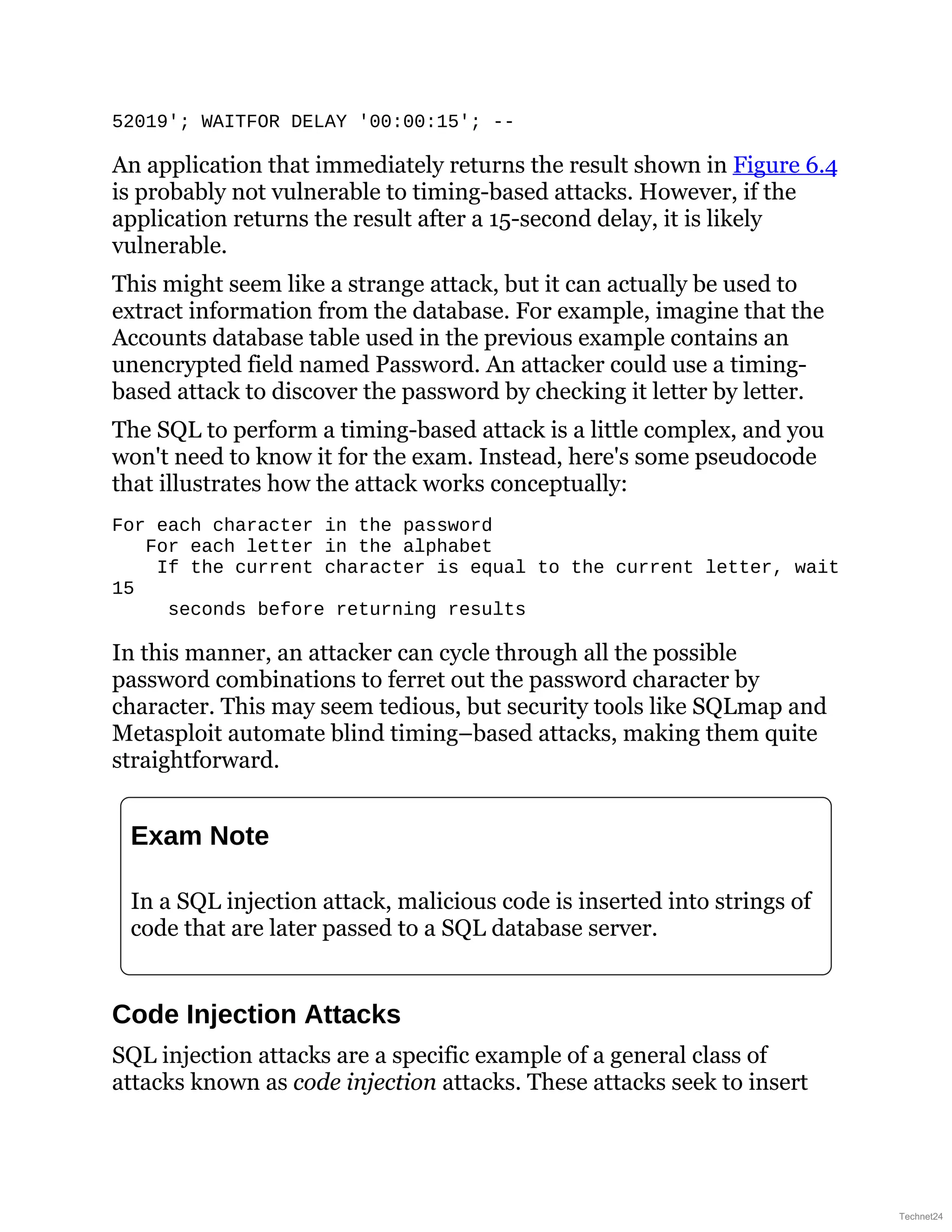 52019'; WAITFOR DELAY '00:00:15'; --
An application that immediately returns the result shown in Figure 6.4
is probably not vulnerable to timing-based attacks. However, if the
application returns the result after a 15-second delay, it is likely
vulnerable.
This might seem like a strange attack, but it can actually be used to
extract information from the database. For example, imagine that the
Accounts database table used in the previous example contains an
unencrypted field named Password. An attacker could use a timing-
based attack to discover the password by checking it letter by letter.
The SQL to perform a timing-based attack is a little complex, and you
won't need to know it for the exam. Instead, here's some pseudocode
that illustrates how the attack works conceptually:
For each character in the password
For each letter in the alphabet
If the current character is equal to the current letter, wait
15
seconds before returning results
In this manner, an attacker can cycle through all the possible
password combinations to ferret out the password character by
character. This may seem tedious, but security tools like SQLmap and
Metasploit automate blind timing–based attacks, making them quite
straightforward.
Exam Note
In a SQL injection attack, malicious code is inserted into strings of
code that are later passed to a SQL database server.
Code Injection Attacks
SQL injection attacks are a specific example of a general class of
attacks known as code injection attacks. These attacks seek to insert
Technet24
 