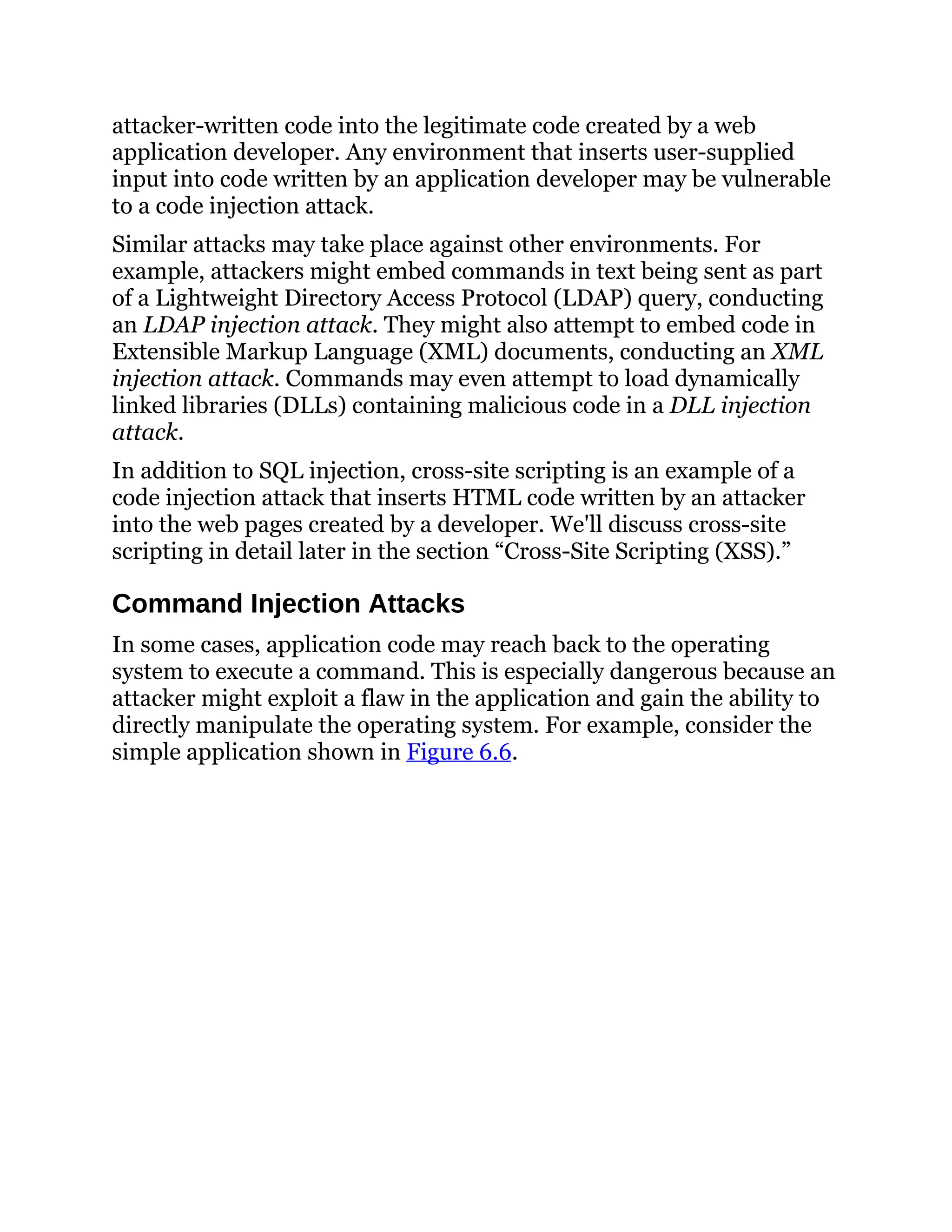 attacker-written code into the legitimate code created by a web
application developer. Any environment that inserts user-supplied
input into code written by an application developer may be vulnerable
to a code injection attack.
Similar attacks may take place against other environments. For
example, attackers might embed commands in text being sent as part
of a Lightweight Directory Access Protocol (LDAP) query, conducting
an LDAP injection attack. They might also attempt to embed code in
Extensible Markup Language (XML) documents, conducting an XML
injection attack. Commands may even attempt to load dynamically
linked libraries (DLLs) containing malicious code in a DLL injection
attack.
In addition to SQL injection, cross-site scripting is an example of a
code injection attack that inserts HTML code written by an attacker
into the web pages created by a developer. We'll discuss cross-site
scripting in detail later in the section “Cross-Site Scripting (XSS).”
Command Injection Attacks
In some cases, application code may reach back to the operating
system to execute a command. This is especially dangerous because an
attacker might exploit a flaw in the application and gain the ability to
directly manipulate the operating system. For example, consider the
simple application shown in Figure 6.6.
 