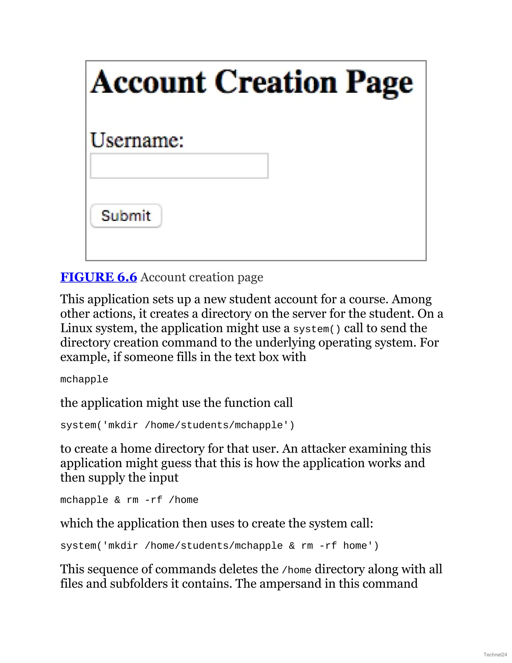 FIGURE 6.6 Account creation page
This application sets up a new student account for a course. Among
other actions, it creates a directory on the server for the student. On a
Linux system, the application might use a system() call to send the
directory creation command to the underlying operating system. For
example, if someone fills in the text box with
mchapple
the application might use the function call
system('mkdir /home/students/mchapple')
to create a home directory for that user. An attacker examining this
application might guess that this is how the application works and
then supply the input
mchapple & rm -rf /home
which the application then uses to create the system call:
system('mkdir /home/students/mchapple & rm -rf home')
This sequence of commands deletes the /home directory along with all
files and subfolders it contains. The ampersand in this command
Technet24
 