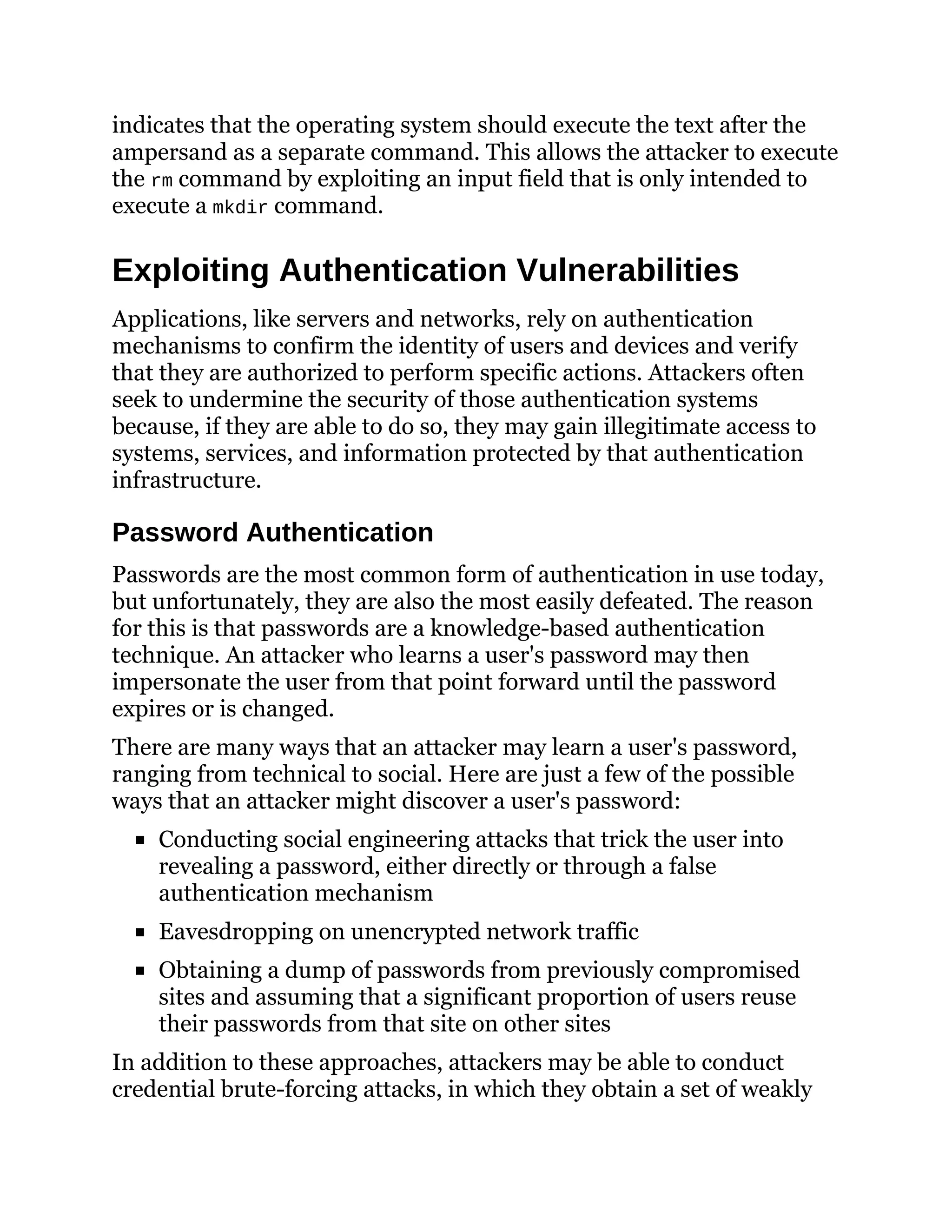 indicates that the operating system should execute the text after the
ampersand as a separate command. This allows the attacker to execute
the rm command by exploiting an input field that is only intended to
execute a mkdir command.
Exploiting Authentication Vulnerabilities
Applications, like servers and networks, rely on authentication
mechanisms to confirm the identity of users and devices and verify
that they are authorized to perform specific actions. Attackers often
seek to undermine the security of those authentication systems
because, if they are able to do so, they may gain illegitimate access to
systems, services, and information protected by that authentication
infrastructure.
Password Authentication
Passwords are the most common form of authentication in use today,
but unfortunately, they are also the most easily defeated. The reason
for this is that passwords are a knowledge-based authentication
technique. An attacker who learns a user's password may then
impersonate the user from that point forward until the password
expires or is changed.
There are many ways that an attacker may learn a user's password,
ranging from technical to social. Here are just a few of the possible
ways that an attacker might discover a user's password:
Conducting social engineering attacks that trick the user into
revealing a password, either directly or through a false
authentication mechanism
Eavesdropping on unencrypted network traffic
Obtaining a dump of passwords from previously compromised
sites and assuming that a significant proportion of users reuse
their passwords from that site on other sites
In addition to these approaches, attackers may be able to conduct
credential brute-forcing attacks, in which they obtain a set of weakly
 