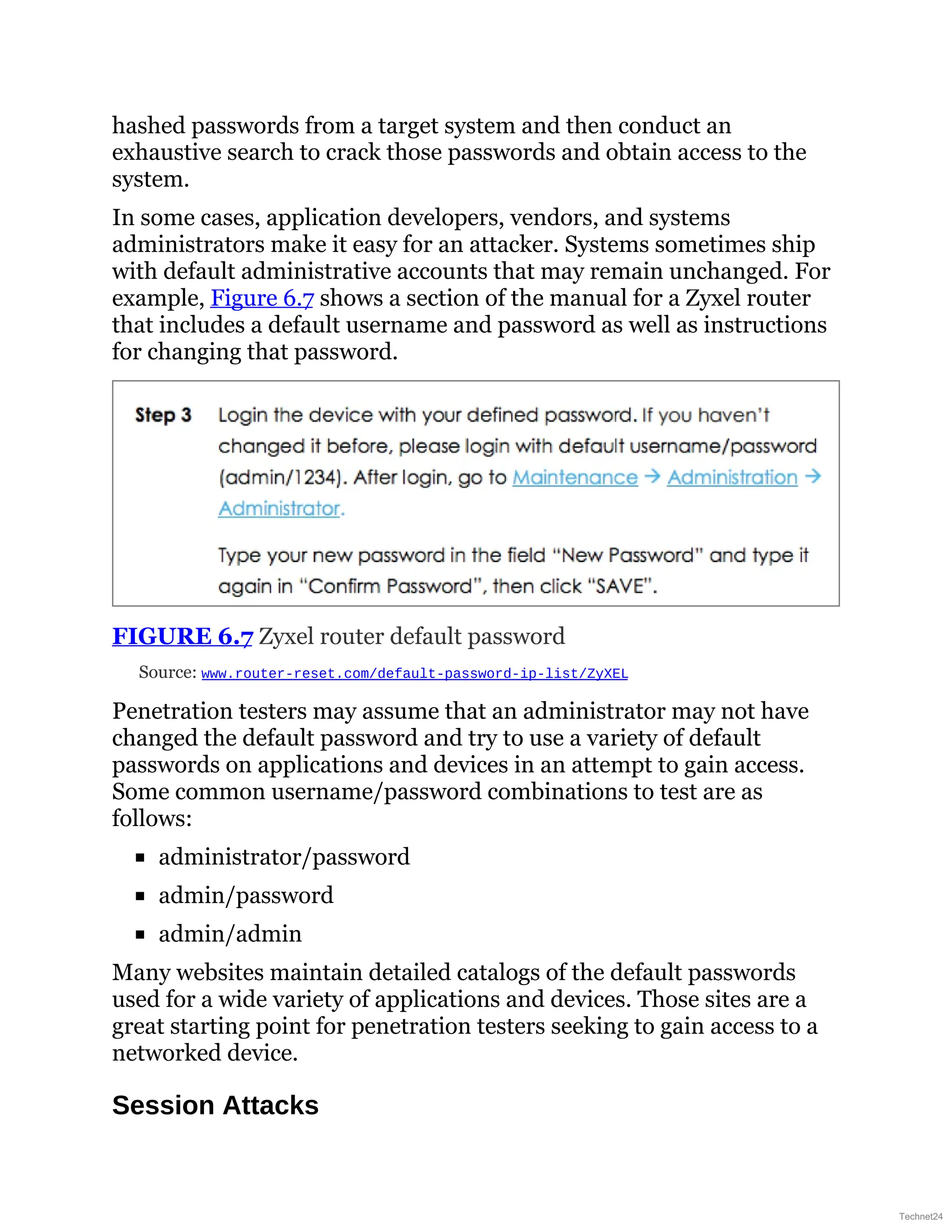 hashed passwords from a target system and then conduct an
exhaustive search to crack those passwords and obtain access to the
system.
In some cases, application developers, vendors, and systems
administrators make it easy for an attacker. Systems sometimes ship
with default administrative accounts that may remain unchanged. For
example, Figure 6.7 shows a section of the manual for a Zyxel router
that includes a default username and password as well as instructions
for changing that password.
FIGURE 6.7 Zyxel router default password
Source: www.router-reset.com/default-password-ip-list/ZyXEL
Penetration testers may assume that an administrator may not have
changed the default password and try to use a variety of default
passwords on applications and devices in an attempt to gain access.
Some common username/password combinations to test are as
follows:
administrator/password
admin/password
admin/admin
Many websites maintain detailed catalogs of the default passwords
used for a wide variety of applications and devices. Those sites are a
great starting point for penetration testers seeking to gain access to a
networked device.
Session Attacks
Technet24
 