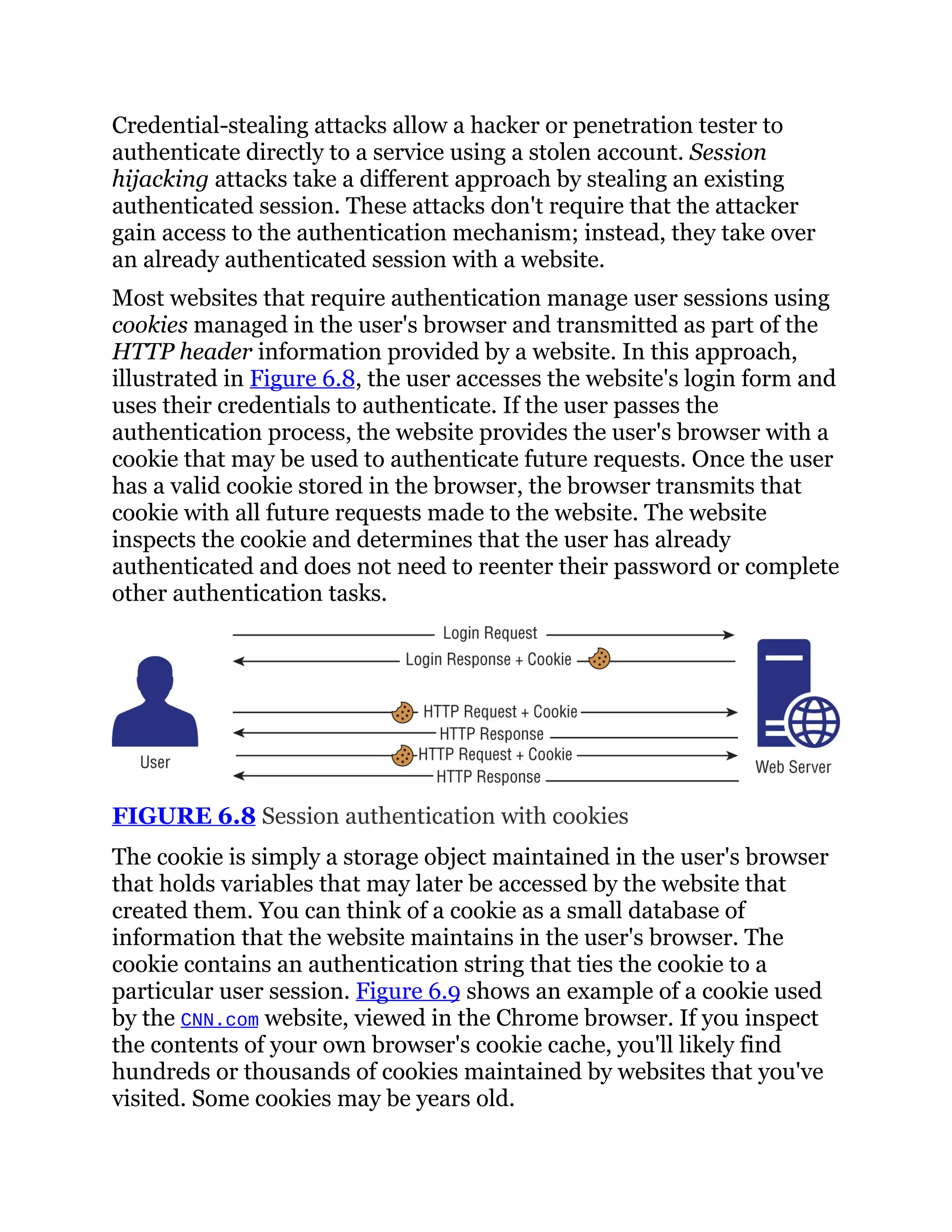 Credential-stealing attacks allow a hacker or penetration tester to
authenticate directly to a service using a stolen account. Session
hijacking attacks take a different approach by stealing an existing
authenticated session. These attacks don't require that the attacker
gain access to the authentication mechanism; instead, they take over
an already authenticated session with a website.
Most websites that require authentication manage user sessions using
cookies managed in the user's browser and transmitted as part of the
HTTP header information provided by a website. In this approach,
illustrated in Figure 6.8, the user accesses the website's login form and
uses their credentials to authenticate. If the user passes the
authentication process, the website provides the user's browser with a
cookie that may be used to authenticate future requests. Once the user
has a valid cookie stored in the browser, the browser transmits that
cookie with all future requests made to the website. The website
inspects the cookie and determines that the user has already
authenticated and does not need to reenter their password or complete
other authentication tasks.
FIGURE 6.8 Session authentication with cookies
The cookie is simply a storage object maintained in the user's browser
that holds variables that may later be accessed by the website that
created them. You can think of a cookie as a small database of
information that the website maintains in the user's browser. The
cookie contains an authentication string that ties the cookie to a
particular user session. Figure 6.9 shows an example of a cookie used
by the CNN.com website, viewed in the Chrome browser. If you inspect
the contents of your own browser's cookie cache, you'll likely find
hundreds or thousands of cookies maintained by websites that you've
visited. Some cookies may be years old.
 