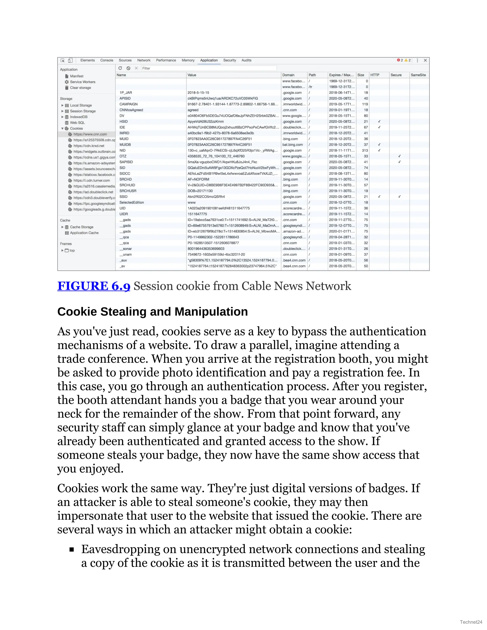 FIGURE 6.9 Session cookie from Cable News Network
Cookie Stealing and Manipulation
As you've just read, cookies serve as a key to bypass the authentication
mechanisms of a website. To draw a parallel, imagine attending a
trade conference. When you arrive at the registration booth, you might
be asked to provide photo identification and pay a registration fee. In
this case, you go through an authentication process. After you register,
the booth attendant hands you a badge that you wear around your
neck for the remainder of the show. From that point forward, any
security staff can simply glance at your badge and know that you've
already been authenticated and granted access to the show. If
someone steals your badge, they now have the same show access that
you enjoyed.
Cookies work the same way. They're just digital versions of badges. If
an attacker is able to steal someone's cookie, they may then
impersonate that user to the website that issued the cookie. There are
several ways in which an attacker might obtain a cookie:
Eavesdropping on unencrypted network connections and stealing
a copy of the cookie as it is transmitted between the user and the
Technet24
 