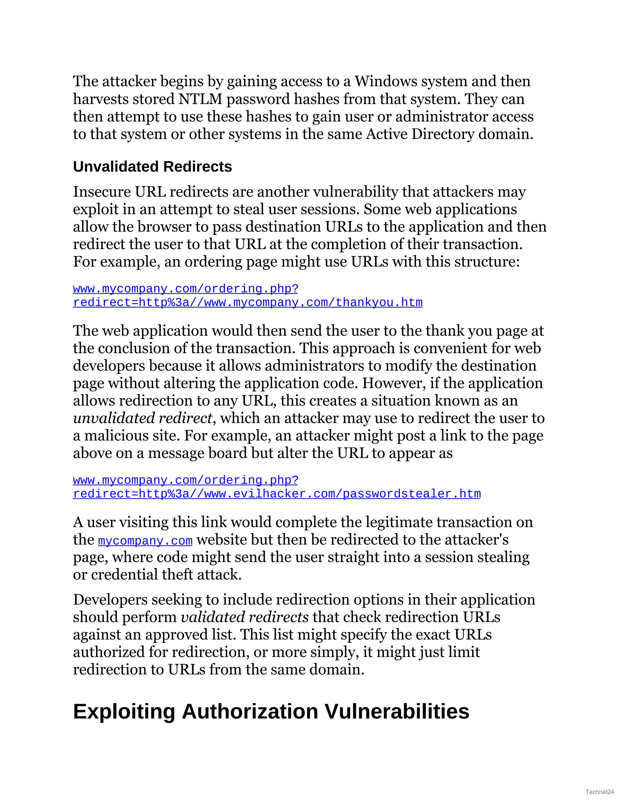 The attacker begins by gaining access to a Windows system and then
harvests stored NTLM password hashes from that system. They can
then attempt to use these hashes to gain user or administrator access
to that system or other systems in the same Active Directory domain.
Unvalidated Redirects
Insecure URL redirects are another vulnerability that attackers may
exploit in an attempt to steal user sessions. Some web applications
allow the browser to pass destination URLs to the application and then
redirect the user to that URL at the completion of their transaction.
For example, an ordering page might use URLs with this structure:
www.mycompany.com/ordering.php?
redirect=http%3a//www.mycompany.com/thankyou.htm
The web application would then send the user to the thank you page at
the conclusion of the transaction. This approach is convenient for web
developers because it allows administrators to modify the destination
page without altering the application code. However, if the application
allows redirection to any URL, this creates a situation known as an
unvalidated redirect, which an attacker may use to redirect the user to
a malicious site. For example, an attacker might post a link to the page
above on a message board but alter the URL to appear as
www.mycompany.com/ordering.php?
redirect=http%3a//www.evilhacker.com/passwordstealer.htm
A user visiting this link would complete the legitimate transaction on
the mycompany.com website but then be redirected to the attacker's
page, where code might send the user straight into a session stealing
or credential theft attack.
Developers seeking to include redirection options in their application
should perform validated redirects that check redirection URLs
against an approved list. This list might specify the exact URLs
authorized for redirection, or more simply, it might just limit
redirection to URLs from the same domain.
Exploiting Authorization Vulnerabilities
Technet24
 