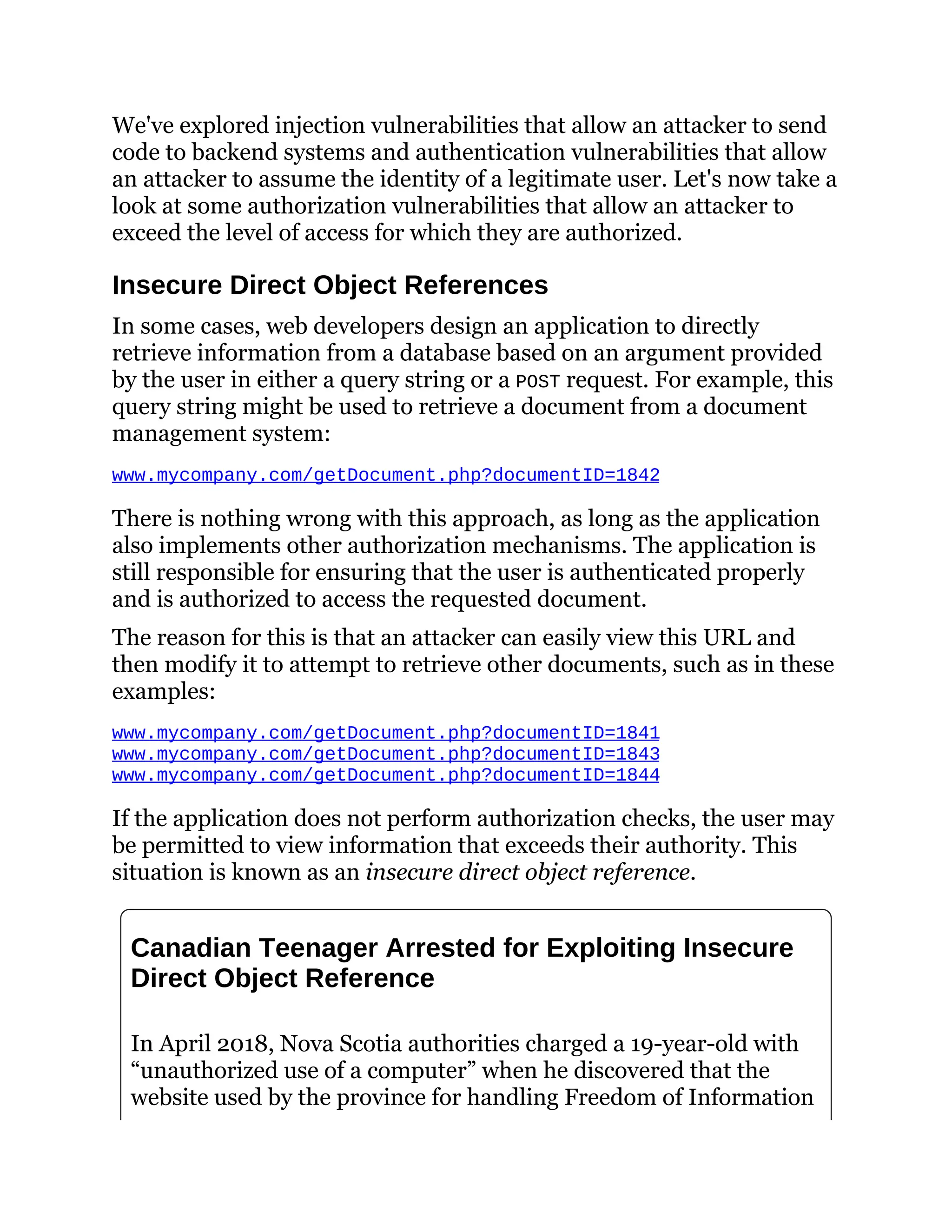 We've explored injection vulnerabilities that allow an attacker to send
code to backend systems and authentication vulnerabilities that allow
an attacker to assume the identity of a legitimate user. Let's now take a
look at some authorization vulnerabilities that allow an attacker to
exceed the level of access for which they are authorized.
Insecure Direct Object References
In some cases, web developers design an application to directly
retrieve information from a database based on an argument provided
by the user in either a query string or a POST request. For example, this
query string might be used to retrieve a document from a document
management system:
www.mycompany.com/getDocument.php?documentID=1842
There is nothing wrong with this approach, as long as the application
also implements other authorization mechanisms. The application is
still responsible for ensuring that the user is authenticated properly
and is authorized to access the requested document.
The reason for this is that an attacker can easily view this URL and
then modify it to attempt to retrieve other documents, such as in these
examples:
www.mycompany.com/getDocument.php?documentID=1841
www.mycompany.com/getDocument.php?documentID=1843
www.mycompany.com/getDocument.php?documentID=1844
If the application does not perform authorization checks, the user may
be permitted to view information that exceeds their authority. This
situation is known as an insecure direct object reference.
Canadian Teenager Arrested for Exploiting Insecure
Direct Object Reference
In April 2018, Nova Scotia authorities charged a 19-year-old with
“unauthorized use of a computer” when he discovered that the
website used by the province for handling Freedom of Information
 