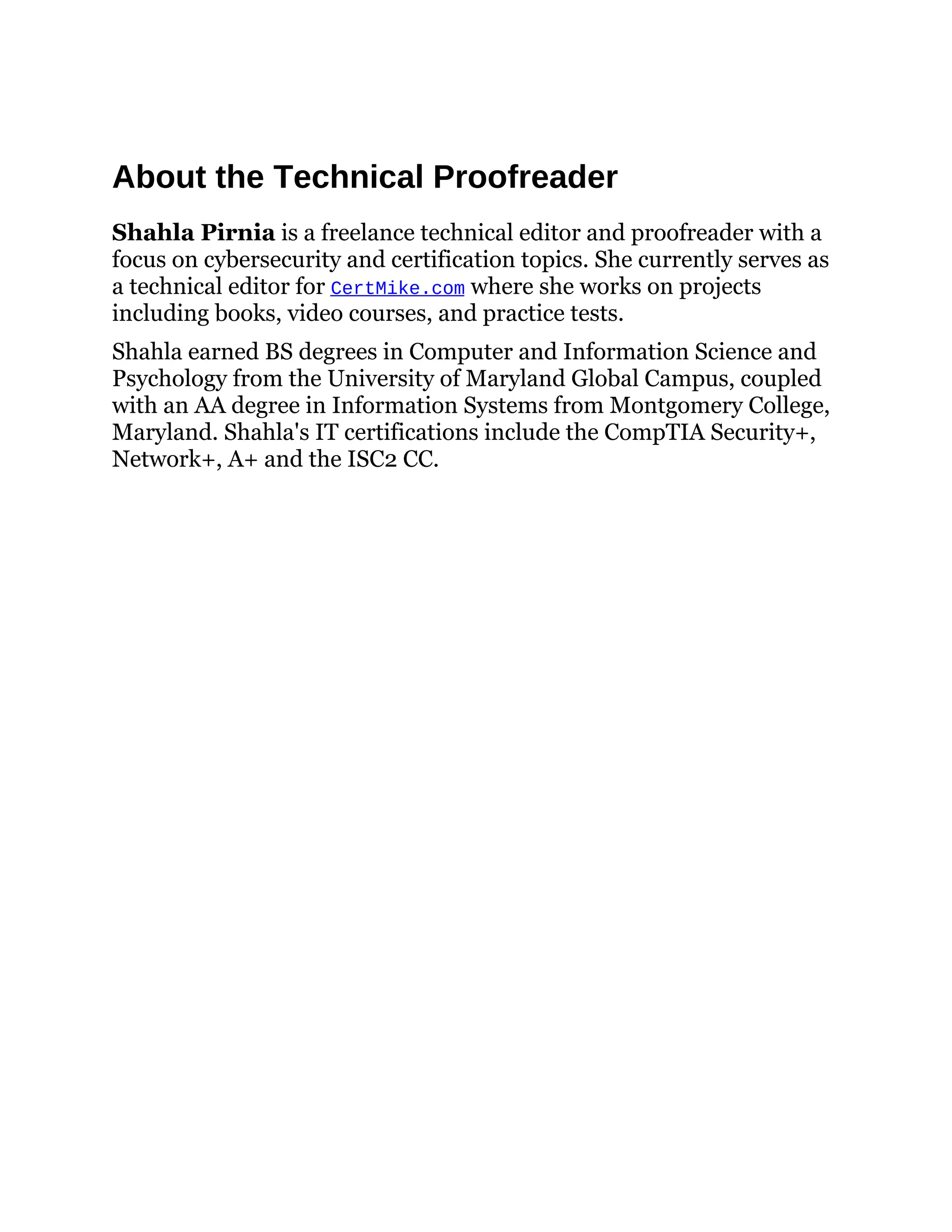 About the Technical Proofreader
Shahla Pirnia is a freelance technical editor and proofreader with a
focus on cybersecurity and certification topics. She currently serves as
a technical editor for CertMike.com where she works on projects
including books, video courses, and practice tests.
Shahla earned BS degrees in Computer and Information Science and
Psychology from the University of Maryland Global Campus, coupled
with an AA degree in Information Systems from Montgomery College,
Maryland. Shahla's IT certifications include the CompTIA Security+,
Network+, A+ and the ISC2 CC.
 
