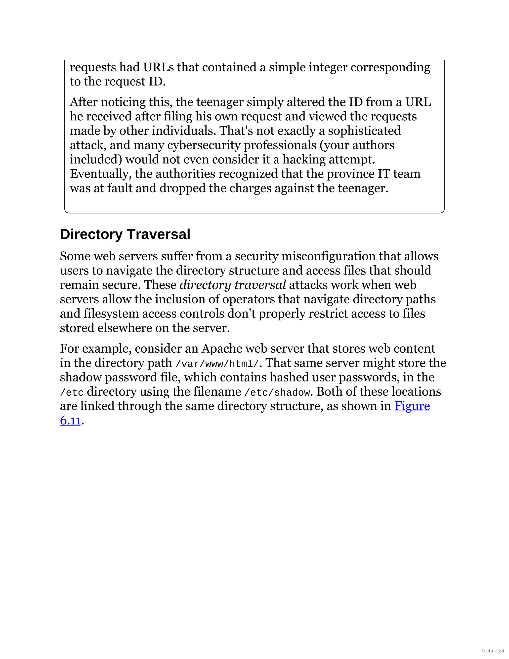 requests had URLs that contained a simple integer corresponding
to the request ID.
After noticing this, the teenager simply altered the ID from a URL
he received after filing his own request and viewed the requests
made by other individuals. That's not exactly a sophisticated
attack, and many cybersecurity professionals (your authors
included) would not even consider it a hacking attempt.
Eventually, the authorities recognized that the province IT team
was at fault and dropped the charges against the teenager.
Directory Traversal
Some web servers suffer from a security misconfiguration that allows
users to navigate the directory structure and access files that should
remain secure. These directory traversal attacks work when web
servers allow the inclusion of operators that navigate directory paths
and filesystem access controls don't properly restrict access to files
stored elsewhere on the server.
For example, consider an Apache web server that stores web content
in the directory path /var/www/html/. That same server might store the
shadow password file, which contains hashed user passwords, in the
/etc directory using the filename /etc/shadow. Both of these locations
are linked through the same directory structure, as shown in Figure
6.11.
Technet24
 