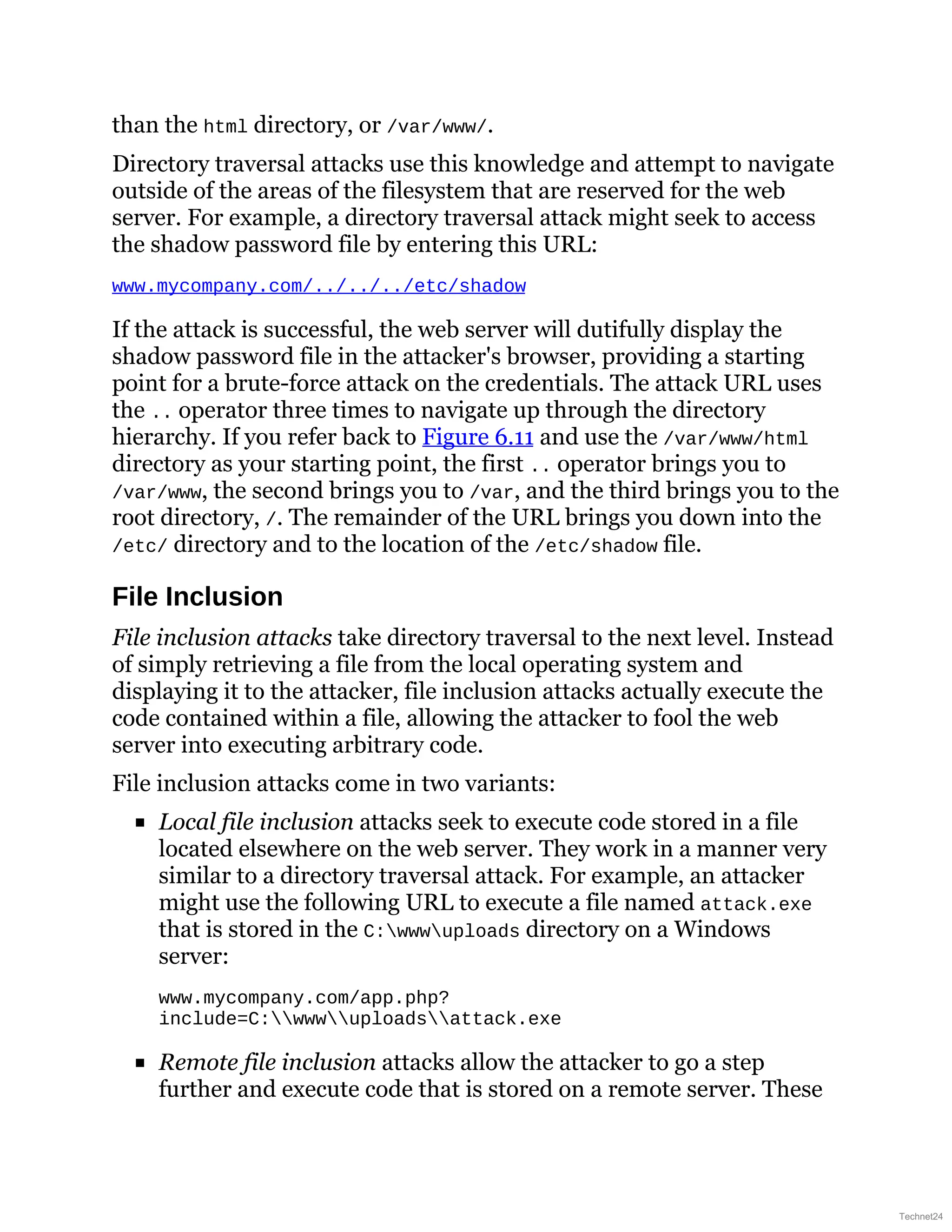 than the html directory, or /var/www/.
Directory traversal attacks use this knowledge and attempt to navigate
outside of the areas of the filesystem that are reserved for the web
server. For example, a directory traversal attack might seek to access
the shadow password file by entering this URL:
www.mycompany.com/../../../etc/shadow
If the attack is successful, the web server will dutifully display the
shadow password file in the attacker's browser, providing a starting
point for a brute-force attack on the credentials. The attack URL uses
the .. operator three times to navigate up through the directory
hierarchy. If you refer back to Figure 6.11 and use the /var/www/html
directory as your starting point, the first .. operator brings you to
/var/www, the second brings you to /var, and the third brings you to the
root directory, /. The remainder of the URL brings you down into the
/etc/ directory and to the location of the /etc/shadow file.
File Inclusion
File inclusion attacks take directory traversal to the next level. Instead
of simply retrieving a file from the local operating system and
displaying it to the attacker, file inclusion attacks actually execute the
code contained within a file, allowing the attacker to fool the web
server into executing arbitrary code.
File inclusion attacks come in two variants:
Local file inclusion attacks seek to execute code stored in a file
located elsewhere on the web server. They work in a manner very
similar to a directory traversal attack. For example, an attacker
might use the following URL to execute a file named attack.exe
that is stored in the C:wwwuploads directory on a Windows
server:
www.mycompany.com/app.php?
include=C:wwwuploadsattack.exe
Remote file inclusion attacks allow the attacker to go a step
further and execute code that is stored on a remote server. These
Technet24
 