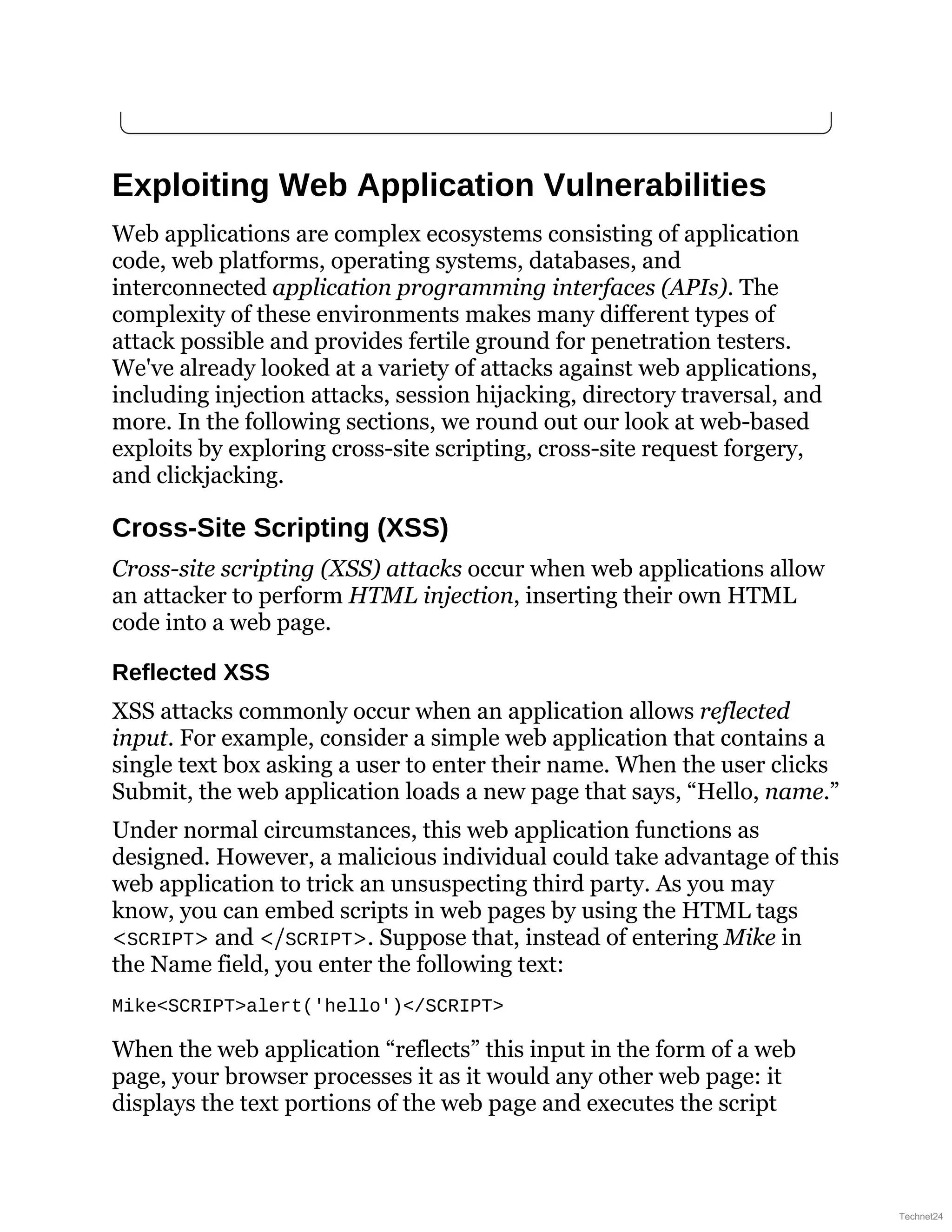 Exploiting Web Application Vulnerabilities
Web applications are complex ecosystems consisting of application
code, web platforms, operating systems, databases, and
interconnected application programming interfaces (APIs). The
complexity of these environments makes many different types of
attack possible and provides fertile ground for penetration testers.
We've already looked at a variety of attacks against web applications,
including injection attacks, session hijacking, directory traversal, and
more. In the following sections, we round out our look at web-based
exploits by exploring cross-site scripting, cross-site request forgery,
and clickjacking.
Cross-Site Scripting (XSS)
Cross-site scripting (XSS) attacks occur when web applications allow
an attacker to perform HTML injection, inserting their own HTML
code into a web page.
Reflected XSS
XSS attacks commonly occur when an application allows reflected
input. For example, consider a simple web application that contains a
single text box asking a user to enter their name. When the user clicks
Submit, the web application loads a new page that says, “Hello, name.”
Under normal circumstances, this web application functions as
designed. However, a malicious individual could take advantage of this
web application to trick an unsuspecting third party. As you may
know, you can embed scripts in web pages by using the HTML tags
<SCRIPT> and </SCRIPT>. Suppose that, instead of entering Mike in
the Name field, you enter the following text:
Mike<SCRIPT>alert('hello')</SCRIPT>
When the web application “reflects” this input in the form of a web
page, your browser processes it as it would any other web page: it
displays the text portions of the web page and executes the script
Technet24
 