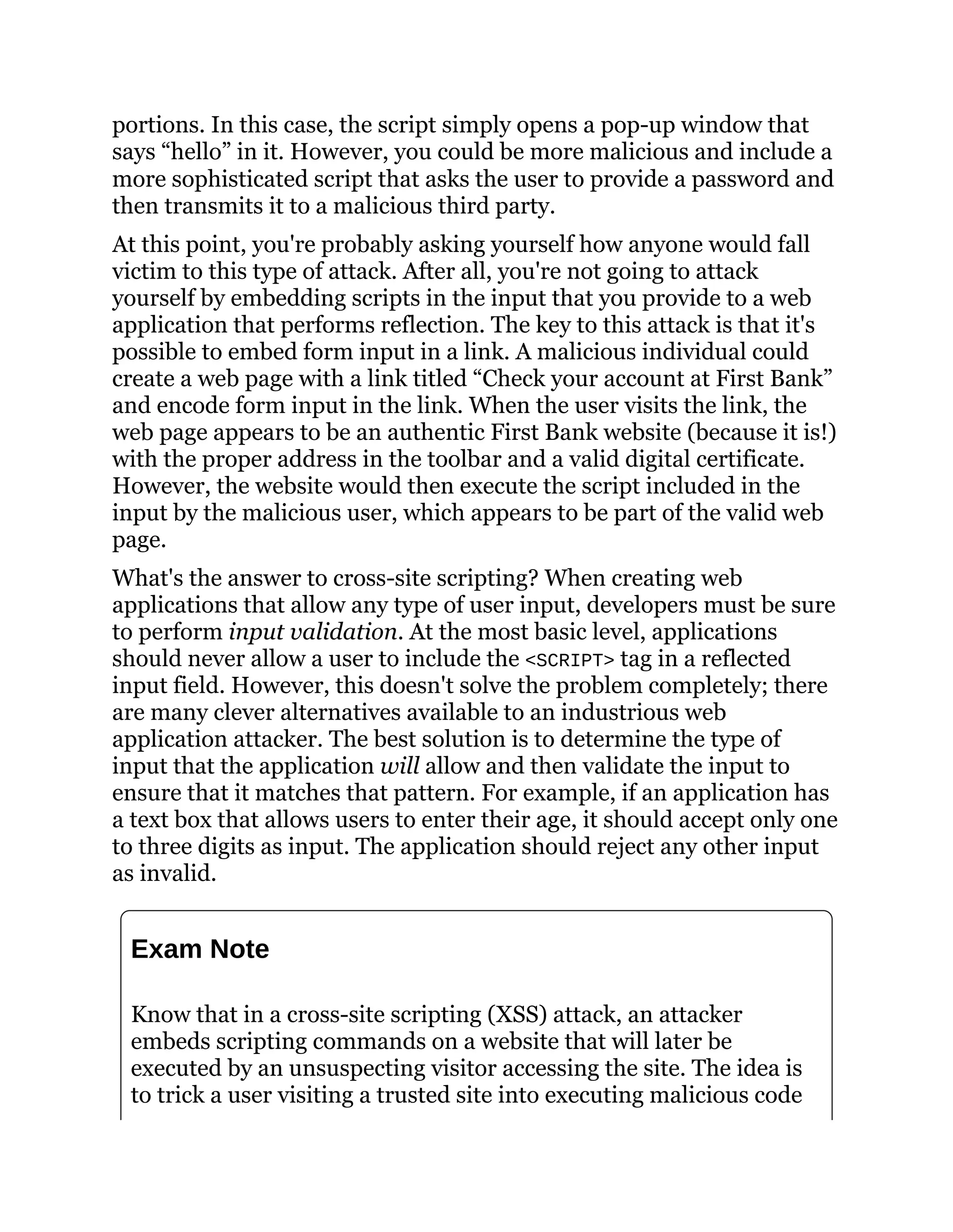 portions. In this case, the script simply opens a pop-up window that
says “hello” in it. However, you could be more malicious and include a
more sophisticated script that asks the user to provide a password and
then transmits it to a malicious third party.
At this point, you're probably asking yourself how anyone would fall
victim to this type of attack. After all, you're not going to attack
yourself by embedding scripts in the input that you provide to a web
application that performs reflection. The key to this attack is that it's
possible to embed form input in a link. A malicious individual could
create a web page with a link titled “Check your account at First Bank”
and encode form input in the link. When the user visits the link, the
web page appears to be an authentic First Bank website (because it is!)
with the proper address in the toolbar and a valid digital certificate.
However, the website would then execute the script included in the
input by the malicious user, which appears to be part of the valid web
page.
What's the answer to cross-site scripting? When creating web
applications that allow any type of user input, developers must be sure
to perform input validation. At the most basic level, applications
should never allow a user to include the <SCRIPT> tag in a reflected
input field. However, this doesn't solve the problem completely; there
are many clever alternatives available to an industrious web
application attacker. The best solution is to determine the type of
input that the application will allow and then validate the input to
ensure that it matches that pattern. For example, if an application has
a text box that allows users to enter their age, it should accept only one
to three digits as input. The application should reject any other input
as invalid.
Exam Note
Know that in a cross-site scripting (XSS) attack, an attacker
embeds scripting commands on a website that will later be
executed by an unsuspecting visitor accessing the site. The idea is
to trick a user visiting a trusted site into executing malicious code
 