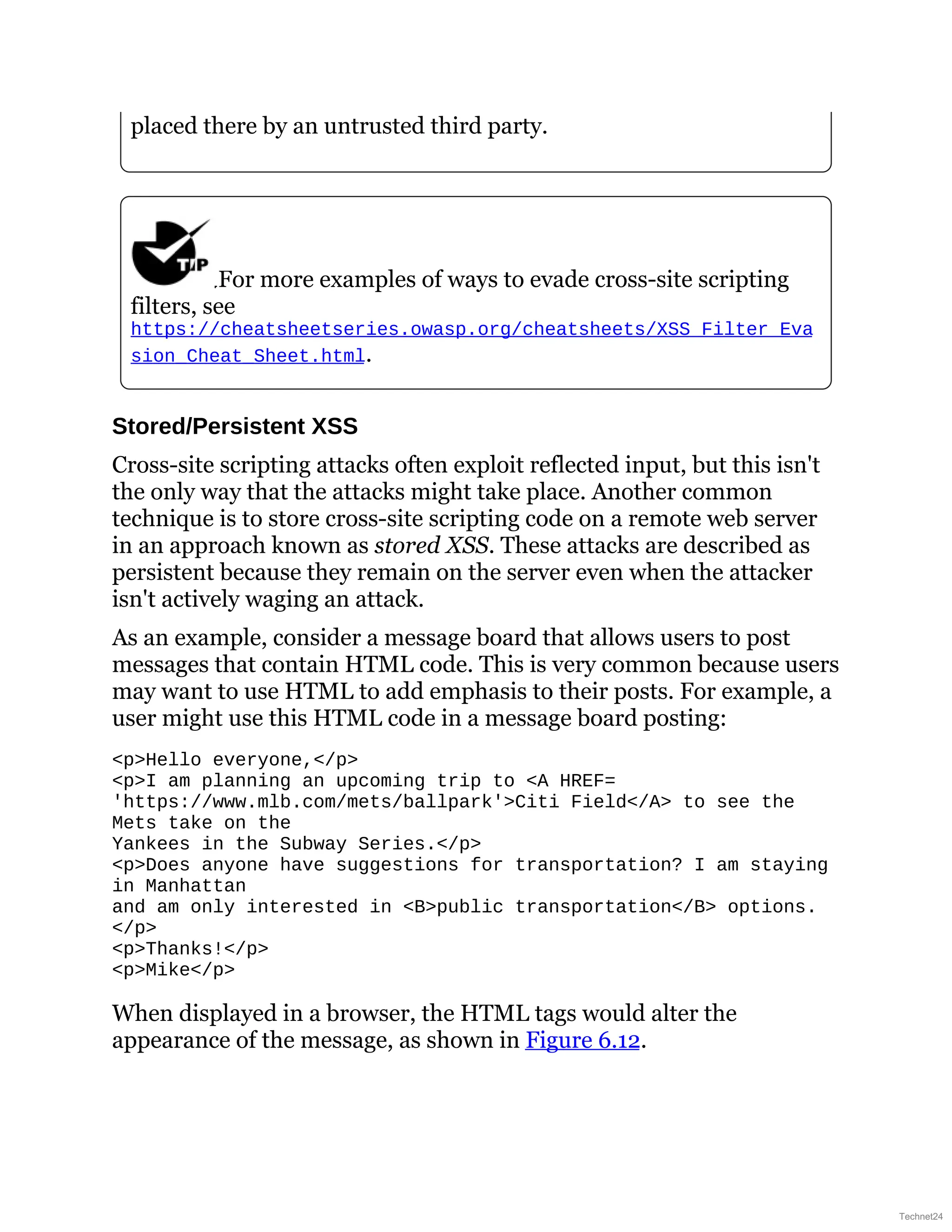 placed there by an untrusted third party.
For more examples of ways to evade cross-site scripting
filters, see
https://cheatsheetseries.owasp.org/cheatsheets/XSS_Filter_Eva
sion_Cheat_Sheet.html.
Stored/Persistent XSS
Cross-site scripting attacks often exploit reflected input, but this isn't
the only way that the attacks might take place. Another common
technique is to store cross-site scripting code on a remote web server
in an approach known as stored XSS. These attacks are described as
persistent because they remain on the server even when the attacker
isn't actively waging an attack.
As an example, consider a message board that allows users to post
messages that contain HTML code. This is very common because users
may want to use HTML to add emphasis to their posts. For example, a
user might use this HTML code in a message board posting:
<p>Hello everyone,</p>
<p>I am planning an upcoming trip to <A HREF=
https://www.slideshare.net/slideshow/comptia-security-study-guide-with-over-500-practice-test-questions-exam-sy0-701-9th-edition-pdf/'https://www.mlb.com/mets/ballpark'>Citi Field</A> to see the
Mets take on the
Yankees in the Subway Series.</p>
<p>Does anyone have suggestions for transportation? I am staying
in Manhattan
and am only interested in <B>public transportation</B> options.
</p>
<p>Thanks!</p>
<p>Mike</p>
When displayed in a browser, the HTML tags would alter the
appearance of the message, as shown in Figure 6.12.
Technet24
 