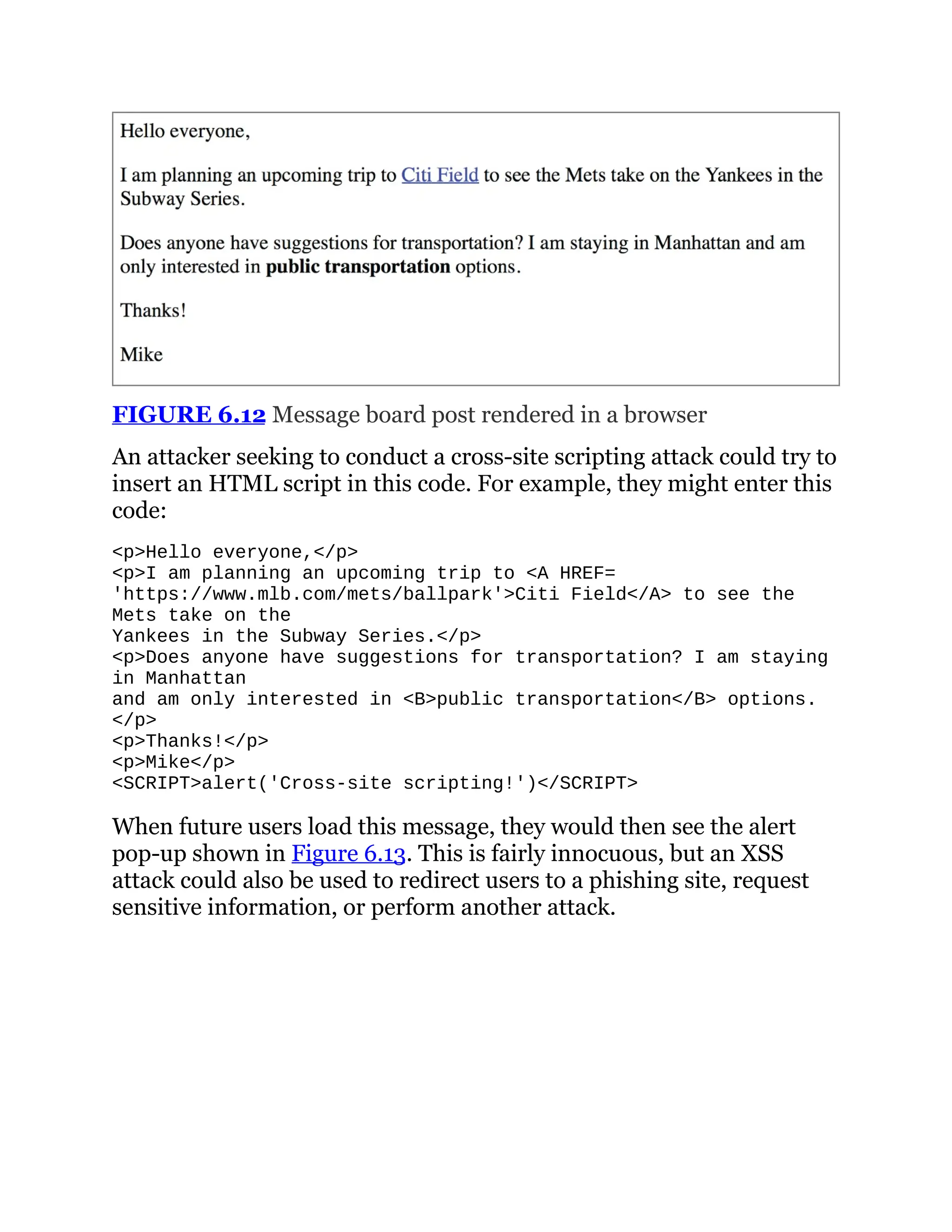 FIGURE 6.12 Message board post rendered in a browser
An attacker seeking to conduct a cross-site scripting attack could try to
insert an HTML script in this code. For example, they might enter this
code:
<p>Hello everyone,</p>
<p>I am planning an upcoming trip to <A HREF=
https://www.slideshare.net/slideshow/comptia-security-study-guide-with-over-500-practice-test-questions-exam-sy0-701-9th-edition-pdf/'https://www.mlb.com/mets/ballpark'>Citi Field</A> to see the
Mets take on the
Yankees in the Subway Series.</p>
<p>Does anyone have suggestions for transportation? I am staying
in Manhattan
and am only interested in <B>public transportation</B> options.
</p>
<p>Thanks!</p>
<p>Mike</p>
<SCRIPT>alert('Cross-site scripting!')</SCRIPT>
When future users load this message, they would then see the alert
pop-up shown in Figure 6.13. This is fairly innocuous, but an XSS
attack could also be used to redirect users to a phishing site, request
sensitive information, or perform another attack.
 