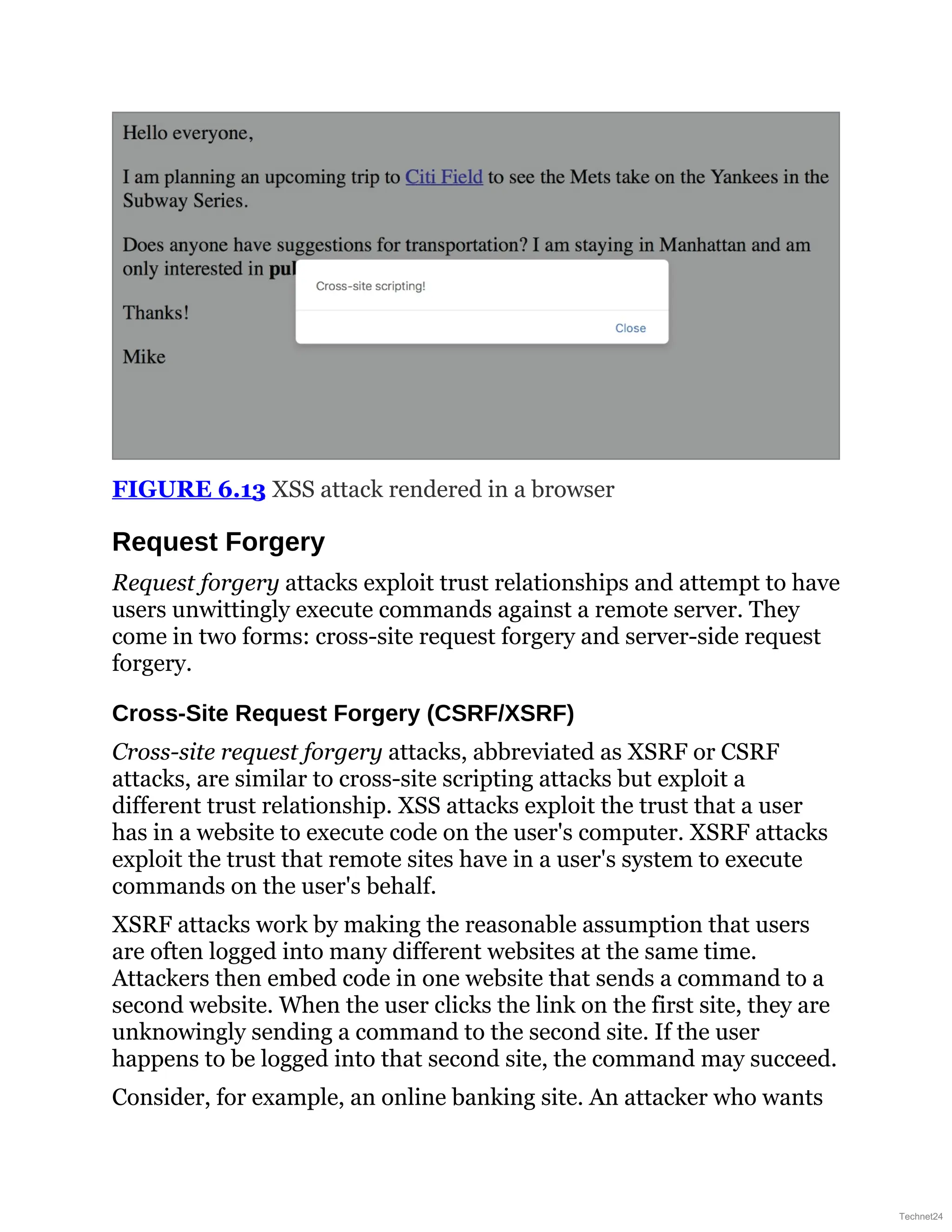 FIGURE 6.13 XSS attack rendered in a browser
Request Forgery
Request forgery attacks exploit trust relationships and attempt to have
users unwittingly execute commands against a remote server. They
come in two forms: cross-site request forgery and server-side request
forgery.
Cross-Site Request Forgery (CSRF/XSRF)
Cross-site request forgery attacks, abbreviated as XSRF or CSRF
attacks, are similar to cross-site scripting attacks but exploit a
different trust relationship. XSS attacks exploit the trust that a user
has in a website to execute code on the user's computer. XSRF attacks
exploit the trust that remote sites have in a user's system to execute
commands on the user's behalf.
XSRF attacks work by making the reasonable assumption that users
are often logged into many different websites at the same time.
Attackers then embed code in one website that sends a command to a
second website. When the user clicks the link on the first site, they are
unknowingly sending a command to the second site. If the user
happens to be logged into that second site, the command may succeed.
Consider, for example, an online banking site. An attacker who wants
Technet24
 