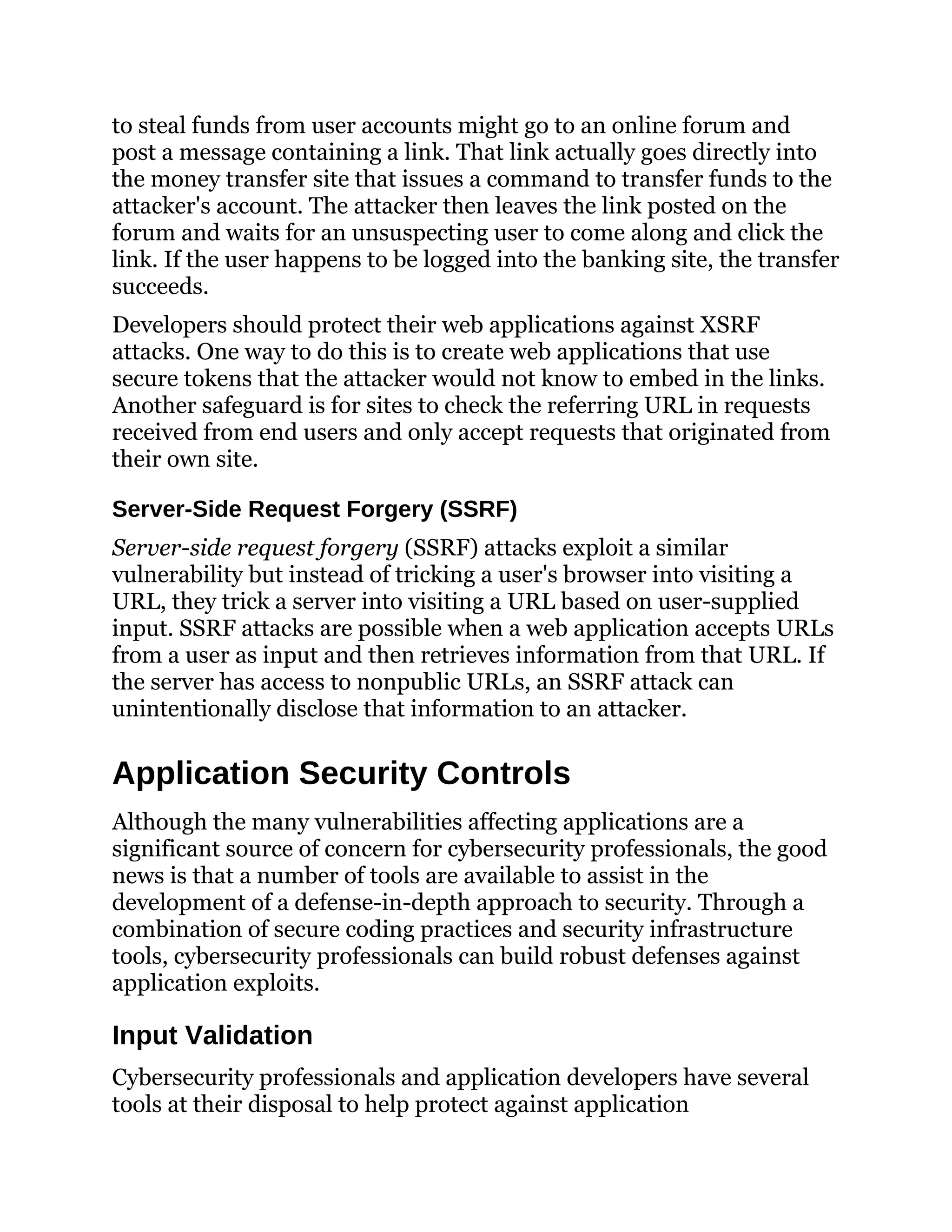 to steal funds from user accounts might go to an online forum and
post a message containing a link. That link actually goes directly into
the money transfer site that issues a command to transfer funds to the
attacker's account. The attacker then leaves the link posted on the
forum and waits for an unsuspecting user to come along and click the
link. If the user happens to be logged into the banking site, the transfer
succeeds.
Developers should protect their web applications against XSRF
attacks. One way to do this is to create web applications that use
secure tokens that the attacker would not know to embed in the links.
Another safeguard is for sites to check the referring URL in requests
received from end users and only accept requests that originated from
their own site.
Server-Side Request Forgery (SSRF)
Server-side request forgery (SSRF) attacks exploit a similar
vulnerability but instead of tricking a user's browser into visiting a
URL, they trick a server into visiting a URL based on user-supplied
input. SSRF attacks are possible when a web application accepts URLs
from a user as input and then retrieves information from that URL. If
the server has access to nonpublic URLs, an SSRF attack can
unintentionally disclose that information to an attacker.
Application Security Controls
Although the many vulnerabilities affecting applications are a
significant source of concern for cybersecurity professionals, the good
news is that a number of tools are available to assist in the
development of a defense-in-depth approach to security. Through a
combination of secure coding practices and security infrastructure
tools, cybersecurity professionals can build robust defenses against
application exploits.
Input Validation
Cybersecurity professionals and application developers have several
tools at their disposal to help protect against application
 