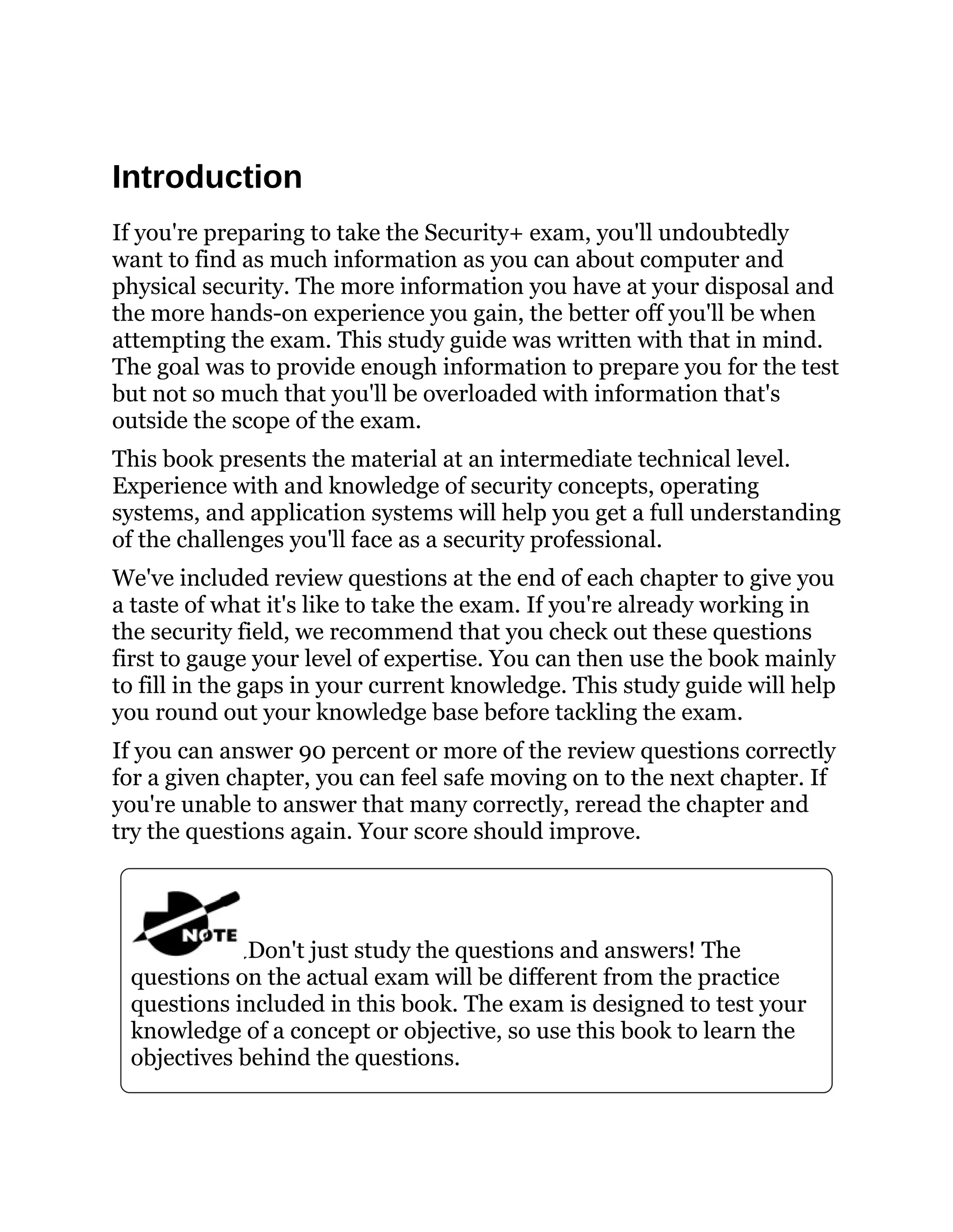 Introduction
If you're preparing to take the Security+ exam, you'll undoubtedly
want to find as much information as you can about computer and
physical security. The more information you have at your disposal and
the more hands-on experience you gain, the better off you'll be when
attempting the exam. This study guide was written with that in mind.
The goal was to provide enough information to prepare you for the test
but not so much that you'll be overloaded with information that's
outside the scope of the exam.
This book presents the material at an intermediate technical level.
Experience with and knowledge of security concepts, operating
systems, and application systems will help you get a full understanding
of the challenges you'll face as a security professional.
We've included review questions at the end of each chapter to give you
a taste of what it's like to take the exam. If you're already working in
the security field, we recommend that you check out these questions
first to gauge your level of expertise. You can then use the book mainly
to fill in the gaps in your current knowledge. This study guide will help
you round out your knowledge base before tackling the exam.
If you can answer 90 percent or more of the review questions correctly
for a given chapter, you can feel safe moving on to the next chapter. If
you're unable to answer that many correctly, reread the chapter and
try the questions again. Your score should improve.
Don't just study the questions and answers! The
questions on the actual exam will be different from the practice
questions included in this book. The exam is designed to test your
knowledge of a concept or objective, so use this book to learn the
objectives behind the questions.
 