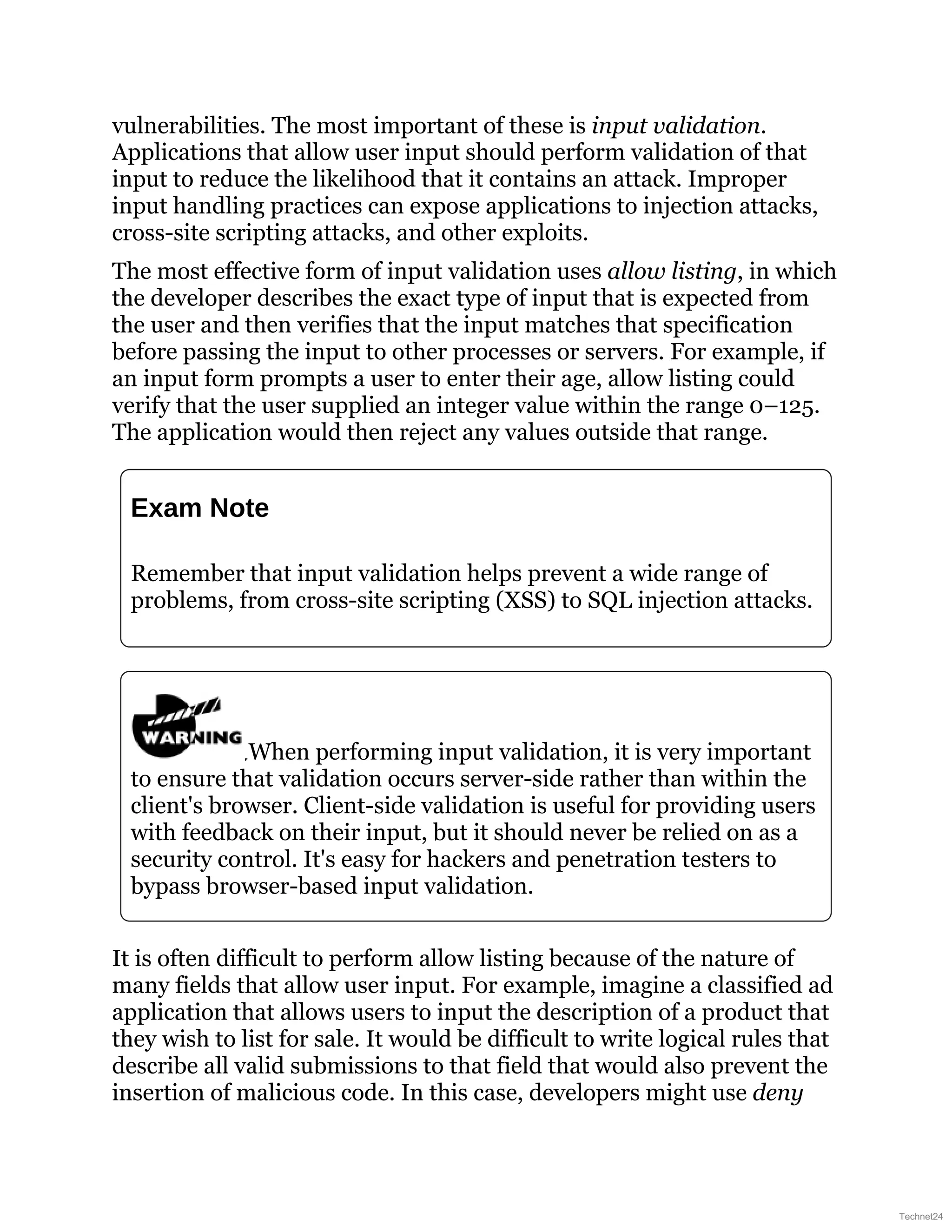 vulnerabilities. The most important of these is input validation.
Applications that allow user input should perform validation of that
input to reduce the likelihood that it contains an attack. Improper
input handling practices can expose applications to injection attacks,
cross-site scripting attacks, and other exploits.
The most effective form of input validation uses allow listing, in which
the developer describes the exact type of input that is expected from
the user and then verifies that the input matches that specification
before passing the input to other processes or servers. For example, if
an input form prompts a user to enter their age, allow listing could
verify that the user supplied an integer value within the range 0–125.
The application would then reject any values outside that range.
Exam Note
Remember that input validation helps prevent a wide range of
problems, from cross-site scripting (XSS) to SQL injection attacks.
When performing input validation, it is very important
to ensure that validation occurs server-side rather than within the
client's browser. Client-side validation is useful for providing users
with feedback on their input, but it should never be relied on as a
security control. It's easy for hackers and penetration testers to
bypass browser-based input validation.
It is often difficult to perform allow listing because of the nature of
many fields that allow user input. For example, imagine a classified ad
application that allows users to input the description of a product that
they wish to list for sale. It would be difficult to write logical rules that
describe all valid submissions to that field that would also prevent the
insertion of malicious code. In this case, developers might use deny
Technet24
 