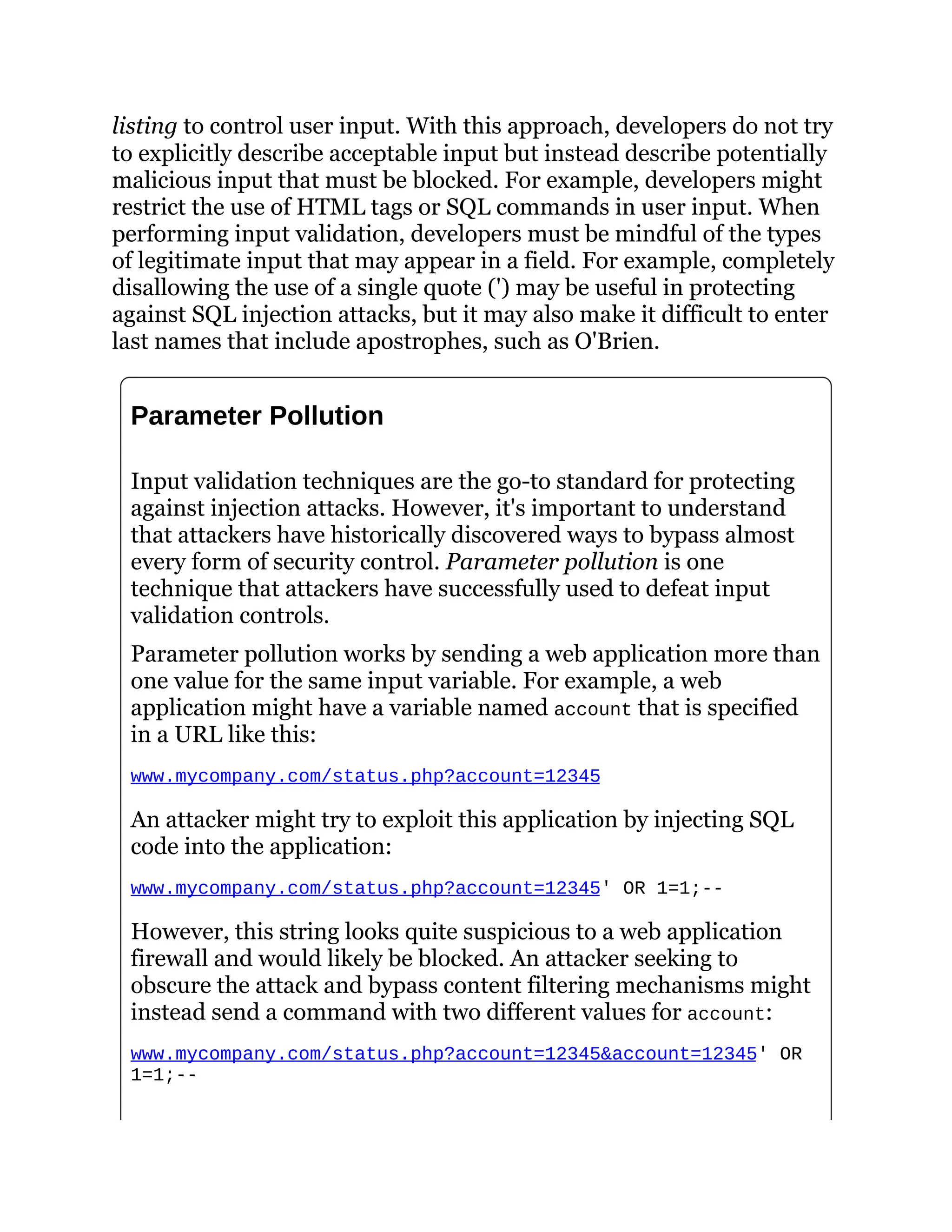 listing to control user input. With this approach, developers do not try
to explicitly describe acceptable input but instead describe potentially
malicious input that must be blocked. For example, developers might
restrict the use of HTML tags or SQL commands in user input. When
performing input validation, developers must be mindful of the types
of legitimate input that may appear in a field. For example, completely
disallowing the use of a single quote (') may be useful in protecting
against SQL injection attacks, but it may also make it difficult to enter
last names that include apostrophes, such as O'Brien.
Parameter Pollution
Input validation techniques are the go-to standard for protecting
against injection attacks. However, it's important to understand
that attackers have historically discovered ways to bypass almost
every form of security control. Parameter pollution is one
technique that attackers have successfully used to defeat input
validation controls.
Parameter pollution works by sending a web application more than
one value for the same input variable. For example, a web
application might have a variable named account that is specified
in a URL like this:
www.mycompany.com/status.php?account=12345
An attacker might try to exploit this application by injecting SQL
code into the application:
www.mycompany.com/status.php?account=12345' OR 1=1;--
However, this string looks quite suspicious to a web application
firewall and would likely be blocked. An attacker seeking to
obscure the attack and bypass content filtering mechanisms might
instead send a command with two different values for account:
www.mycompany.com/status.php?account=12345&account=12345' OR
1=1;--
 