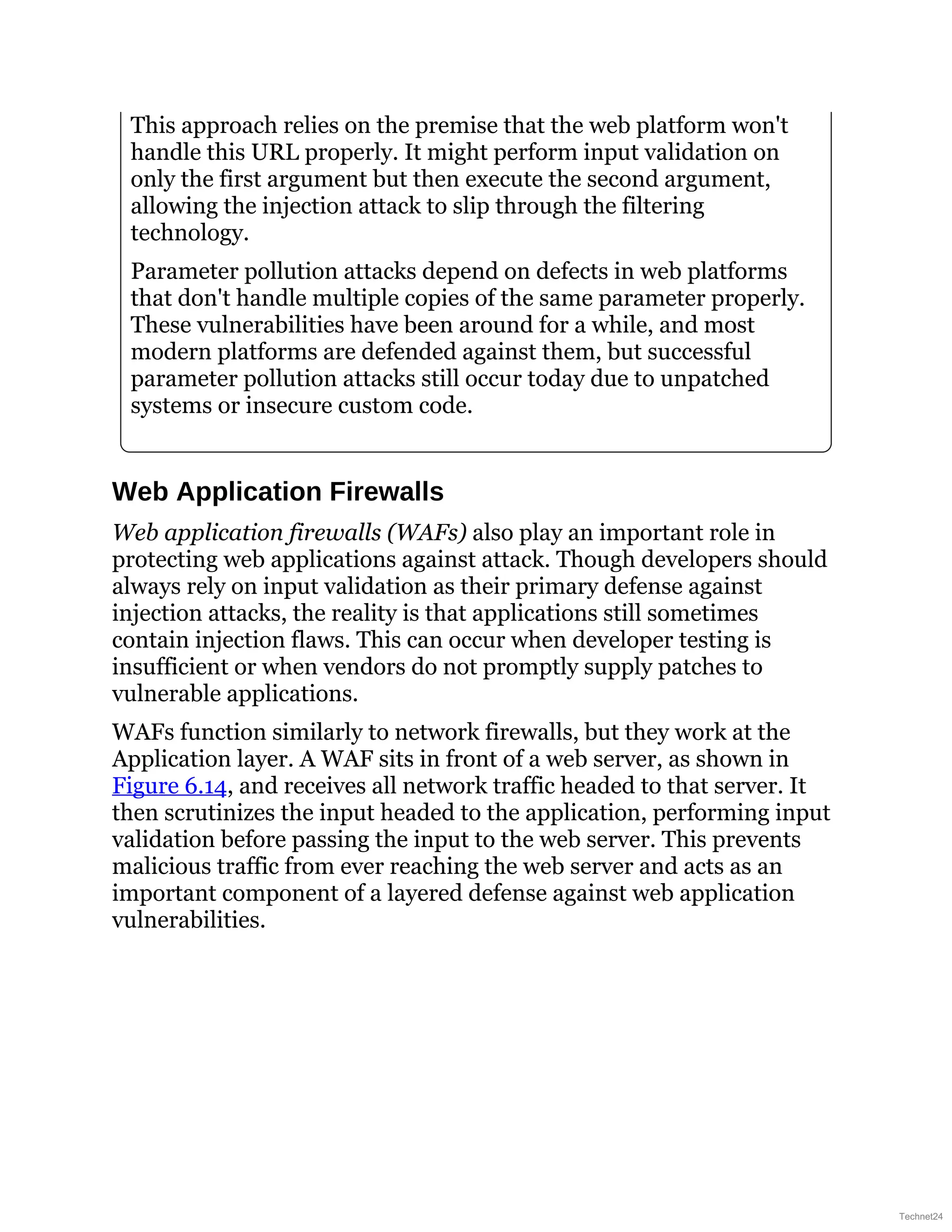 This approach relies on the premise that the web platform won't
handle this URL properly. It might perform input validation on
only the first argument but then execute the second argument,
allowing the injection attack to slip through the filtering
technology.
Parameter pollution attacks depend on defects in web platforms
that don't handle multiple copies of the same parameter properly.
These vulnerabilities have been around for a while, and most
modern platforms are defended against them, but successful
parameter pollution attacks still occur today due to unpatched
systems or insecure custom code.
Web Application Firewalls
Web application firewalls (WAFs) also play an important role in
protecting web applications against attack. Though developers should
always rely on input validation as their primary defense against
injection attacks, the reality is that applications still sometimes
contain injection flaws. This can occur when developer testing is
insufficient or when vendors do not promptly supply patches to
vulnerable applications.
WAFs function similarly to network firewalls, but they work at the
Application layer. A WAF sits in front of a web server, as shown in
Figure 6.14, and receives all network traffic headed to that server. It
then scrutinizes the input headed to the application, performing input
validation before passing the input to the web server. This prevents
malicious traffic from ever reaching the web server and acts as an
important component of a layered defense against web application
vulnerabilities.
Technet24
 