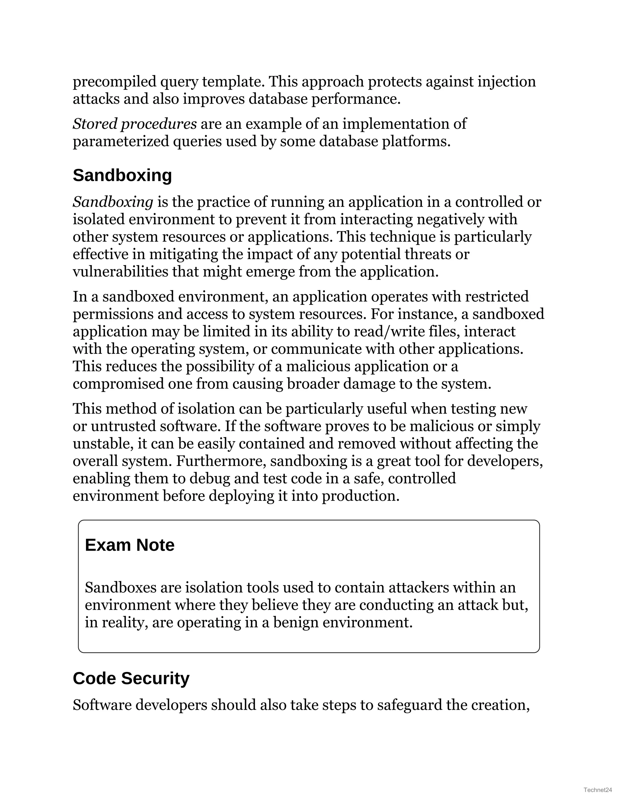 precompiled query template. This approach protects against injection
attacks and also improves database performance.
Stored procedures are an example of an implementation of
parameterized queries used by some database platforms.
Sandboxing
Sandboxing is the practice of running an application in a controlled or
isolated environment to prevent it from interacting negatively with
other system resources or applications. This technique is particularly
effective in mitigating the impact of any potential threats or
vulnerabilities that might emerge from the application.
In a sandboxed environment, an application operates with restricted
permissions and access to system resources. For instance, a sandboxed
application may be limited in its ability to read/write files, interact
with the operating system, or communicate with other applications.
This reduces the possibility of a malicious application or a
compromised one from causing broader damage to the system.
This method of isolation can be particularly useful when testing new
or untrusted software. If the software proves to be malicious or simply
unstable, it can be easily contained and removed without affecting the
overall system. Furthermore, sandboxing is a great tool for developers,
enabling them to debug and test code in a safe, controlled
environment before deploying it into production.
Exam Note
Sandboxes are isolation tools used to contain attackers within an
environment where they believe they are conducting an attack but,
in reality, are operating in a benign environment.
Code Security
Software developers should also take steps to safeguard the creation,
Technet24
 