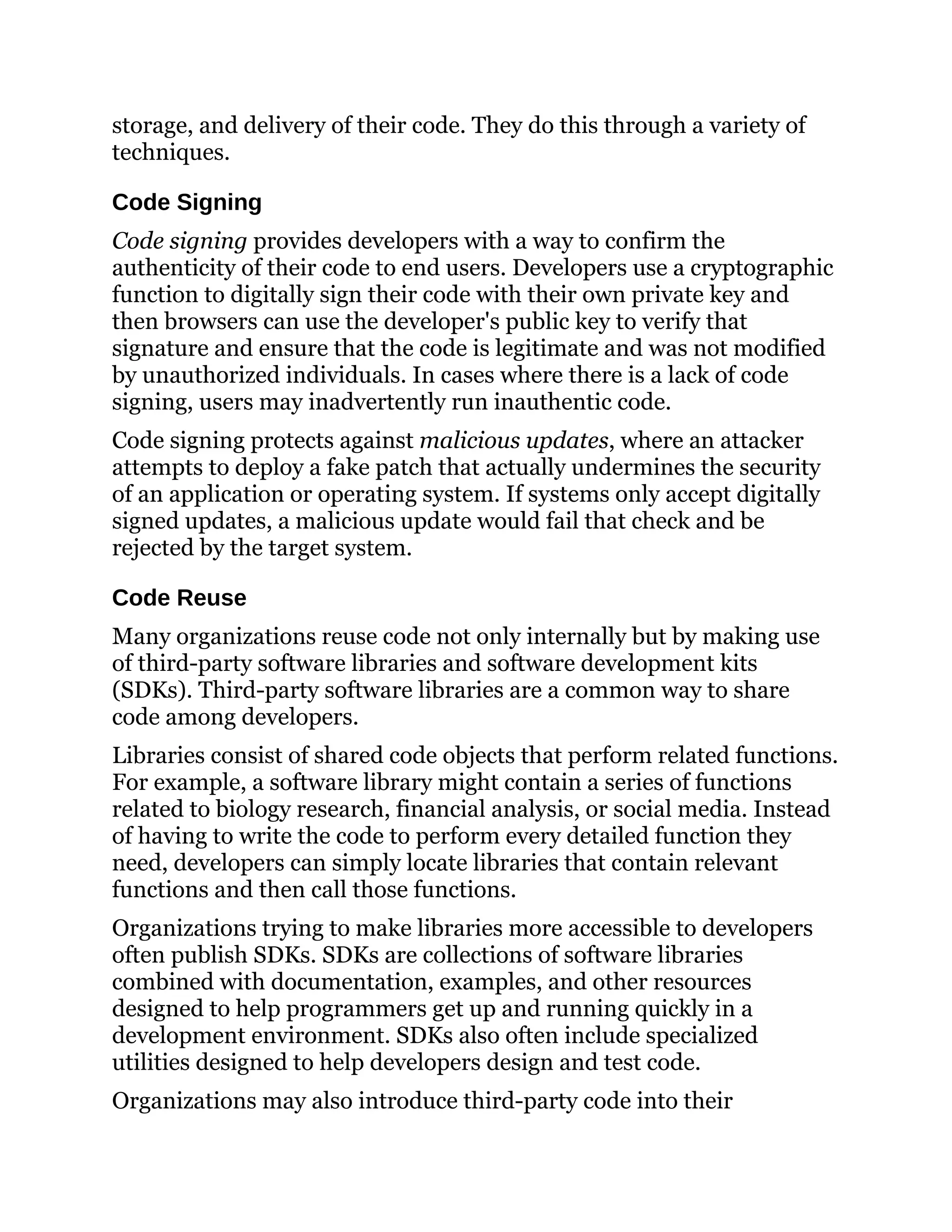 storage, and delivery of their code. They do this through a variety of
techniques.
Code Signing
Code signing provides developers with a way to confirm the
authenticity of their code to end users. Developers use a cryptographic
function to digitally sign their code with their own private key and
then browsers can use the developer's public key to verify that
signature and ensure that the code is legitimate and was not modified
by unauthorized individuals. In cases where there is a lack of code
signing, users may inadvertently run inauthentic code.
Code signing protects against malicious updates, where an attacker
attempts to deploy a fake patch that actually undermines the security
of an application or operating system. If systems only accept digitally
signed updates, a malicious update would fail that check and be
rejected by the target system.
Code Reuse
Many organizations reuse code not only internally but by making use
of third-party software libraries and software development kits
(SDKs). Third-party software libraries are a common way to share
code among developers.
Libraries consist of shared code objects that perform related functions.
For example, a software library might contain a series of functions
related to biology research, financial analysis, or social media. Instead
of having to write the code to perform every detailed function they
need, developers can simply locate libraries that contain relevant
functions and then call those functions.
Organizations trying to make libraries more accessible to developers
often publish SDKs. SDKs are collections of software libraries
combined with documentation, examples, and other resources
designed to help programmers get up and running quickly in a
development environment. SDKs also often include specialized
utilities designed to help developers design and test code.
Organizations may also introduce third-party code into their
 