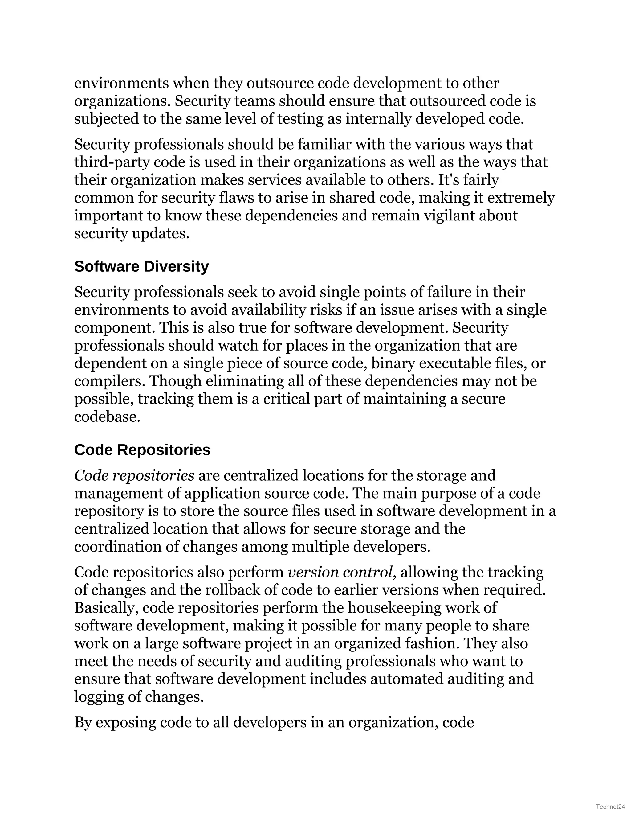 environments when they outsource code development to other
organizations. Security teams should ensure that outsourced code is
subjected to the same level of testing as internally developed code.
Security professionals should be familiar with the various ways that
third-party code is used in their organizations as well as the ways that
their organization makes services available to others. It's fairly
common for security flaws to arise in shared code, making it extremely
important to know these dependencies and remain vigilant about
security updates.
Software Diversity
Security professionals seek to avoid single points of failure in their
environments to avoid availability risks if an issue arises with a single
component. This is also true for software development. Security
professionals should watch for places in the organization that are
dependent on a single piece of source code, binary executable files, or
compilers. Though eliminating all of these dependencies may not be
possible, tracking them is a critical part of maintaining a secure
codebase.
Code Repositories
Code repositories are centralized locations for the storage and
management of application source code. The main purpose of a code
repository is to store the source files used in software development in a
centralized location that allows for secure storage and the
coordination of changes among multiple developers.
Code repositories also perform version control, allowing the tracking
of changes and the rollback of code to earlier versions when required.
Basically, code repositories perform the housekeeping work of
software development, making it possible for many people to share
work on a large software project in an organized fashion. They also
meet the needs of security and auditing professionals who want to
ensure that software development includes automated auditing and
logging of changes.
By exposing code to all developers in an organization, code
Technet24
 