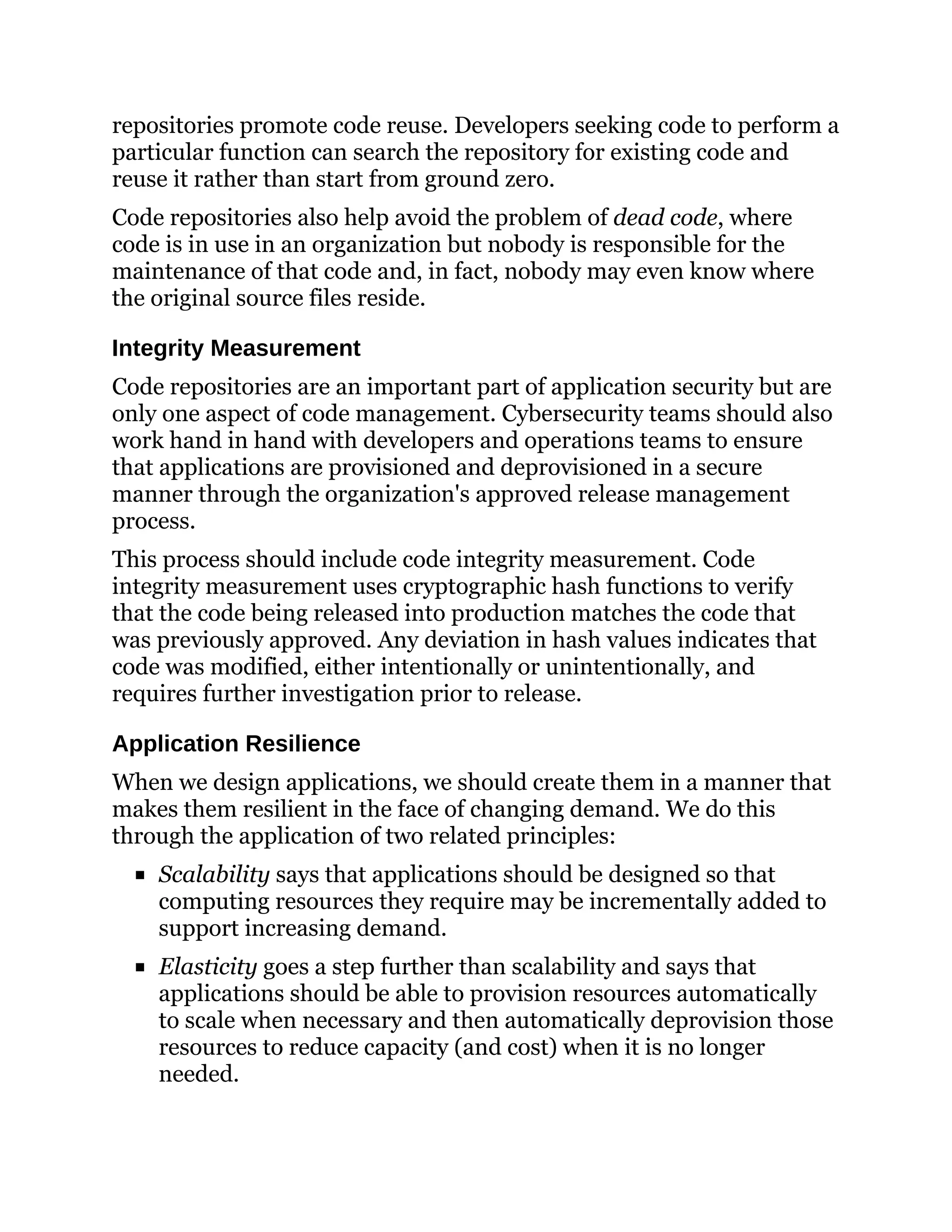 repositories promote code reuse. Developers seeking code to perform a
particular function can search the repository for existing code and
reuse it rather than start from ground zero.
Code repositories also help avoid the problem of dead code, where
code is in use in an organization but nobody is responsible for the
maintenance of that code and, in fact, nobody may even know where
the original source files reside.
Integrity Measurement
Code repositories are an important part of application security but are
only one aspect of code management. Cybersecurity teams should also
work hand in hand with developers and operations teams to ensure
that applications are provisioned and deprovisioned in a secure
manner through the organization's approved release management
process.
This process should include code integrity measurement. Code
integrity measurement uses cryptographic hash functions to verify
that the code being released into production matches the code that
was previously approved. Any deviation in hash values indicates that
code was modified, either intentionally or unintentionally, and
requires further investigation prior to release.
Application Resilience
When we design applications, we should create them in a manner that
makes them resilient in the face of changing demand. We do this
through the application of two related principles:
Scalability says that applications should be designed so that
computing resources they require may be incrementally added to
support increasing demand.
Elasticity goes a step further than scalability and says that
applications should be able to provision resources automatically
to scale when necessary and then automatically deprovision those
resources to reduce capacity (and cost) when it is no longer
needed.
 