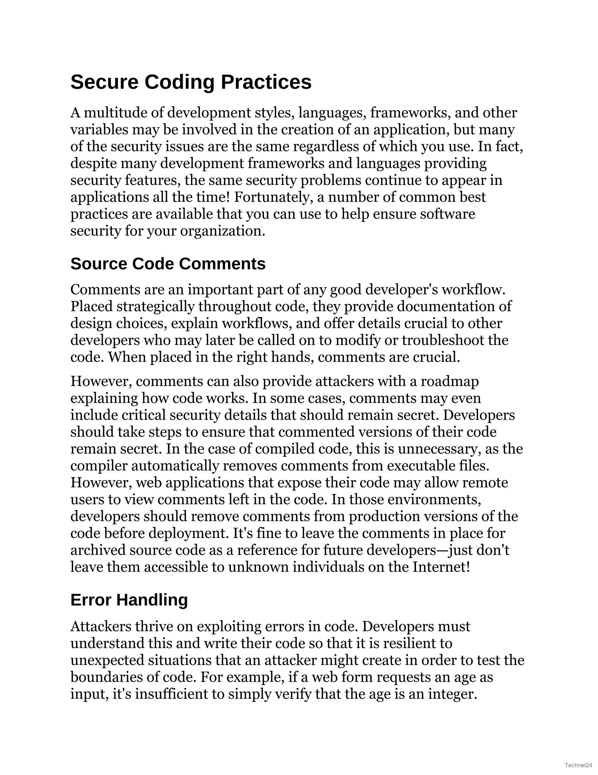 Secure Coding Practices
A multitude of development styles, languages, frameworks, and other
variables may be involved in the creation of an application, but many
of the security issues are the same regardless of which you use. In fact,
despite many development frameworks and languages providing
security features, the same security problems continue to appear in
applications all the time! Fortunately, a number of common best
practices are available that you can use to help ensure software
security for your organization.
Source Code Comments
Comments are an important part of any good developer's workflow.
Placed strategically throughout code, they provide documentation of
design choices, explain workflows, and offer details crucial to other
developers who may later be called on to modify or troubleshoot the
code. When placed in the right hands, comments are crucial.
However, comments can also provide attackers with a roadmap
explaining how code works. In some cases, comments may even
include critical security details that should remain secret. Developers
should take steps to ensure that commented versions of their code
remain secret. In the case of compiled code, this is unnecessary, as the
compiler automatically removes comments from executable files.
However, web applications that expose their code may allow remote
users to view comments left in the code. In those environments,
developers should remove comments from production versions of the
code before deployment. It's fine to leave the comments in place for
archived source code as a reference for future developers—just don't
leave them accessible to unknown individuals on the Internet!
Error Handling
Attackers thrive on exploiting errors in code. Developers must
understand this and write their code so that it is resilient to
unexpected situations that an attacker might create in order to test the
boundaries of code. For example, if a web form requests an age as
input, it's insufficient to simply verify that the age is an integer.
Technet24
 