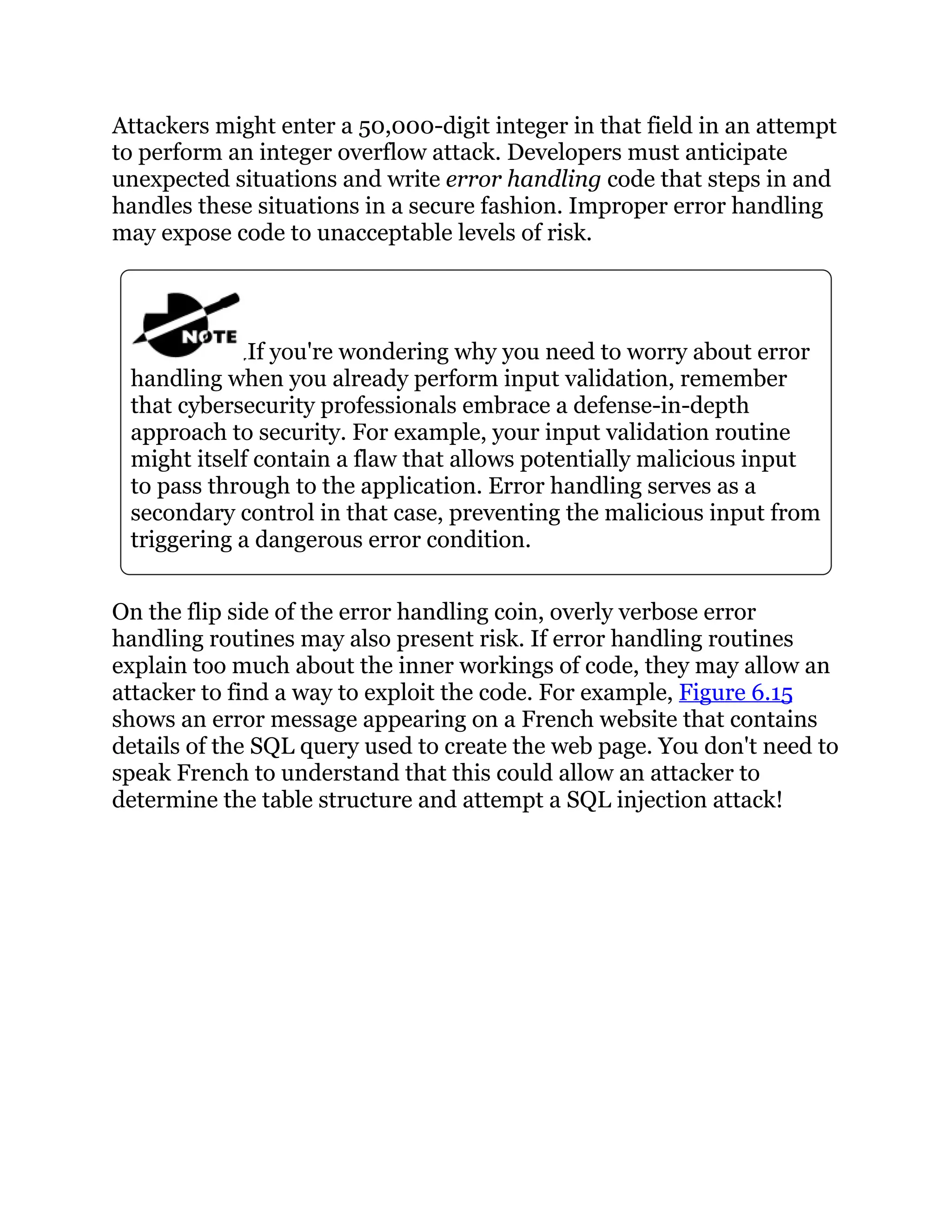 Attackers might enter a 50,000-digit integer in that field in an attempt
to perform an integer overflow attack. Developers must anticipate
unexpected situations and write error handling code that steps in and
handles these situations in a secure fashion. Improper error handling
may expose code to unacceptable levels of risk.
If you're wondering why you need to worry about error
handling when you already perform input validation, remember
that cybersecurity professionals embrace a defense-in-depth
approach to security. For example, your input validation routine
might itself contain a flaw that allows potentially malicious input
to pass through to the application. Error handling serves as a
secondary control in that case, preventing the malicious input from
triggering a dangerous error condition.
On the flip side of the error handling coin, overly verbose error
handling routines may also present risk. If error handling routines
explain too much about the inner workings of code, they may allow an
attacker to find a way to exploit the code. For example, Figure 6.15
shows an error message appearing on a French website that contains
details of the SQL query used to create the web page. You don't need to
speak French to understand that this could allow an attacker to
determine the table structure and attempt a SQL injection attack!
 