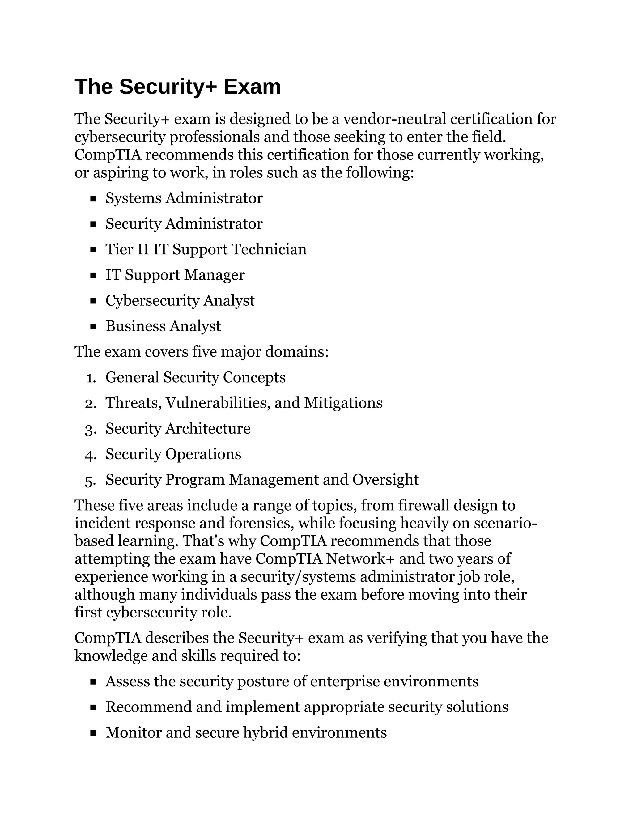 The Security+ Exam
The Security+ exam is designed to be a vendor-neutral certification for
cybersecurity professionals and those seeking to enter the field.
CompTIA recommends this certification for those currently working,
or aspiring to work, in roles such as the following:
Systems Administrator
Security Administrator
Tier II IT Support Technician
IT Support Manager
Cybersecurity Analyst
Business Analyst
The exam covers five major domains:
1. General Security Concepts
2. Threats, Vulnerabilities, and Mitigations
3. Security Architecture
4. Security Operations
5. Security Program Management and Oversight
These five areas include a range of topics, from firewall design to
incident response and forensics, while focusing heavily on scenario-
based learning. That's why CompTIA recommends that those
attempting the exam have CompTIA Network+ and two years of
experience working in a security/systems administrator job role,
although many individuals pass the exam before moving into their
first cybersecurity role.
CompTIA describes the Security+ exam as verifying that you have the
knowledge and skills required to:
Assess the security posture of enterprise environments
Recommend and implement appropriate security solutions
Monitor and secure hybrid environments
 