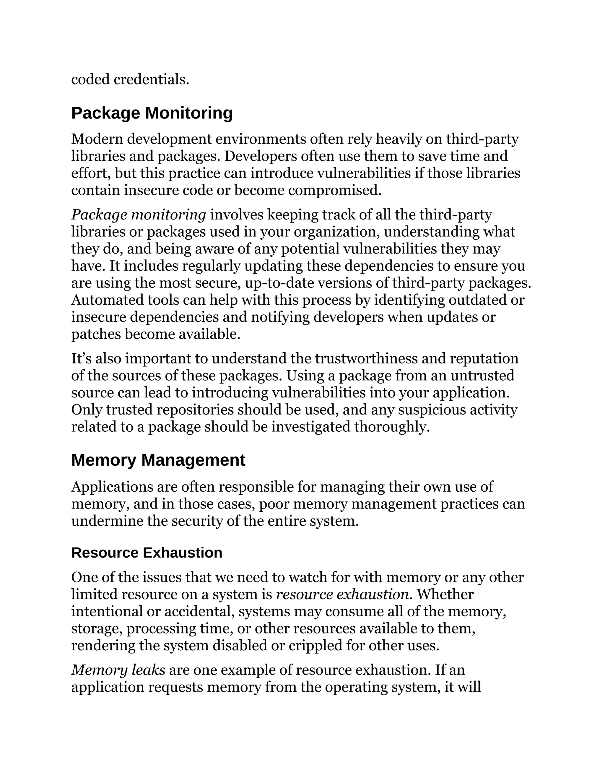 coded credentials.
Package Monitoring
Modern development environments often rely heavily on third-party
libraries and packages. Developers often use them to save time and
effort, but this practice can introduce vulnerabilities if those libraries
contain insecure code or become compromised.
Package monitoring involves keeping track of all the third-party
libraries or packages used in your organization, understanding what
they do, and being aware of any potential vulnerabilities they may
have. It includes regularly updating these dependencies to ensure you
are using the most secure, up-to-date versions of third-party packages.
Automated tools can help with this process by identifying outdated or
insecure dependencies and notifying developers when updates or
patches become available.
It’s also important to understand the trustworthiness and reputation
of the sources of these packages. Using a package from an untrusted
source can lead to introducing vulnerabilities into your application.
Only trusted repositories should be used, and any suspicious activity
related to a package should be investigated thoroughly.
Memory Management
Applications are often responsible for managing their own use of
memory, and in those cases, poor memory management practices can
undermine the security of the entire system.
Resource Exhaustion
One of the issues that we need to watch for with memory or any other
limited resource on a system is resource exhaustion. Whether
intentional or accidental, systems may consume all of the memory,
storage, processing time, or other resources available to them,
rendering the system disabled or crippled for other uses.
Memory leaks are one example of resource exhaustion. If an
application requests memory from the operating system, it will
 