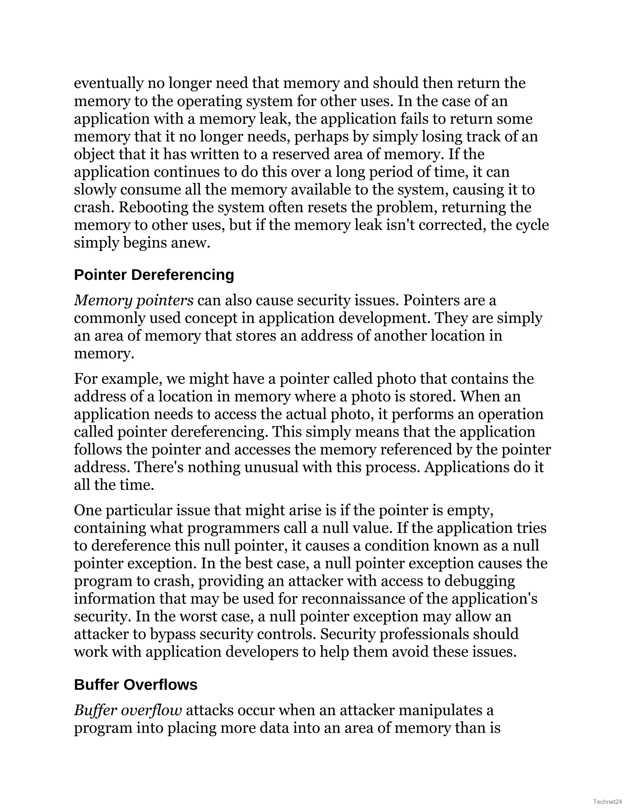 eventually no longer need that memory and should then return the
memory to the operating system for other uses. In the case of an
application with a memory leak, the application fails to return some
memory that it no longer needs, perhaps by simply losing track of an
object that it has written to a reserved area of memory. If the
application continues to do this over a long period of time, it can
slowly consume all the memory available to the system, causing it to
crash. Rebooting the system often resets the problem, returning the
memory to other uses, but if the memory leak isn't corrected, the cycle
simply begins anew.
Pointer Dereferencing
Memory pointers can also cause security issues. Pointers are a
commonly used concept in application development. They are simply
an area of memory that stores an address of another location in
memory.
For example, we might have a pointer called photo that contains the
address of a location in memory where a photo is stored. When an
application needs to access the actual photo, it performs an operation
called pointer dereferencing. This simply means that the application
follows the pointer and accesses the memory referenced by the pointer
address. There's nothing unusual with this process. Applications do it
all the time.
One particular issue that might arise is if the pointer is empty,
containing what programmers call a null value. If the application tries
to dereference this null pointer, it causes a condition known as a null
pointer exception. In the best case, a null pointer exception causes the
program to crash, providing an attacker with access to debugging
information that may be used for reconnaissance of the application's
security. In the worst case, a null pointer exception may allow an
attacker to bypass security controls. Security professionals should
work with application developers to help them avoid these issues.
Buffer Overflows
Buffer overflow attacks occur when an attacker manipulates a
program into placing more data into an area of memory than is
Technet24
 