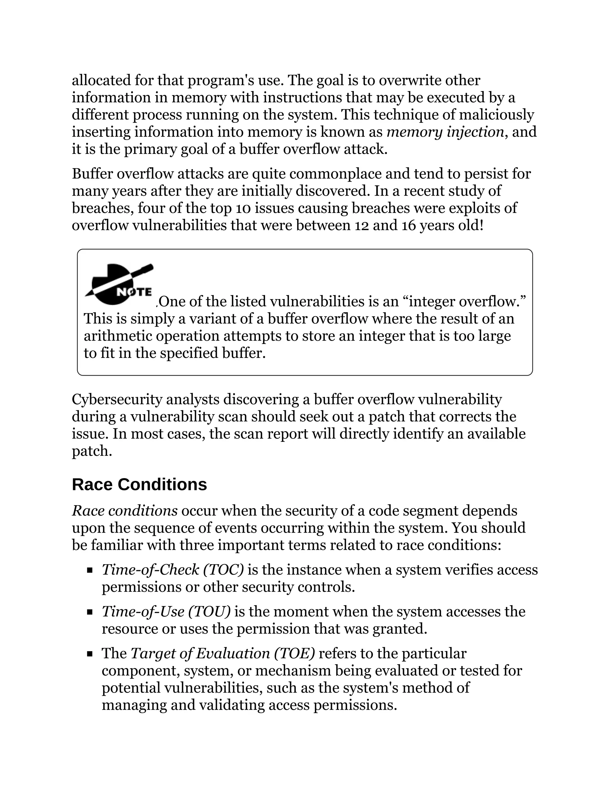 allocated for that program's use. The goal is to overwrite other
information in memory with instructions that may be executed by a
different process running on the system. This technique of maliciously
inserting information into memory is known as memory injection, and
it is the primary goal of a buffer overflow attack.
Buffer overflow attacks are quite commonplace and tend to persist for
many years after they are initially discovered. In a recent study of
breaches, four of the top 10 issues causing breaches were exploits of
overflow vulnerabilities that were between 12 and 16 years old!
One of the listed vulnerabilities is an “integer overflow.”
This is simply a variant of a buffer overflow where the result of an
arithmetic operation attempts to store an integer that is too large
to fit in the specified buffer.
Cybersecurity analysts discovering a buffer overflow vulnerability
during a vulnerability scan should seek out a patch that corrects the
issue. In most cases, the scan report will directly identify an available
patch.
Race Conditions
Race conditions occur when the security of a code segment depends
upon the sequence of events occurring within the system. You should
be familiar with three important terms related to race conditions:
Time-of-Check (TOC) is the instance when a system verifies access
permissions or other security controls.
Time-of-Use (TOU) is the moment when the system accesses the
resource or uses the permission that was granted.
The Target of Evaluation (TOE) refers to the particular
component, system, or mechanism being evaluated or tested for
potential vulnerabilities, such as the system's method of
managing and validating access permissions.
 