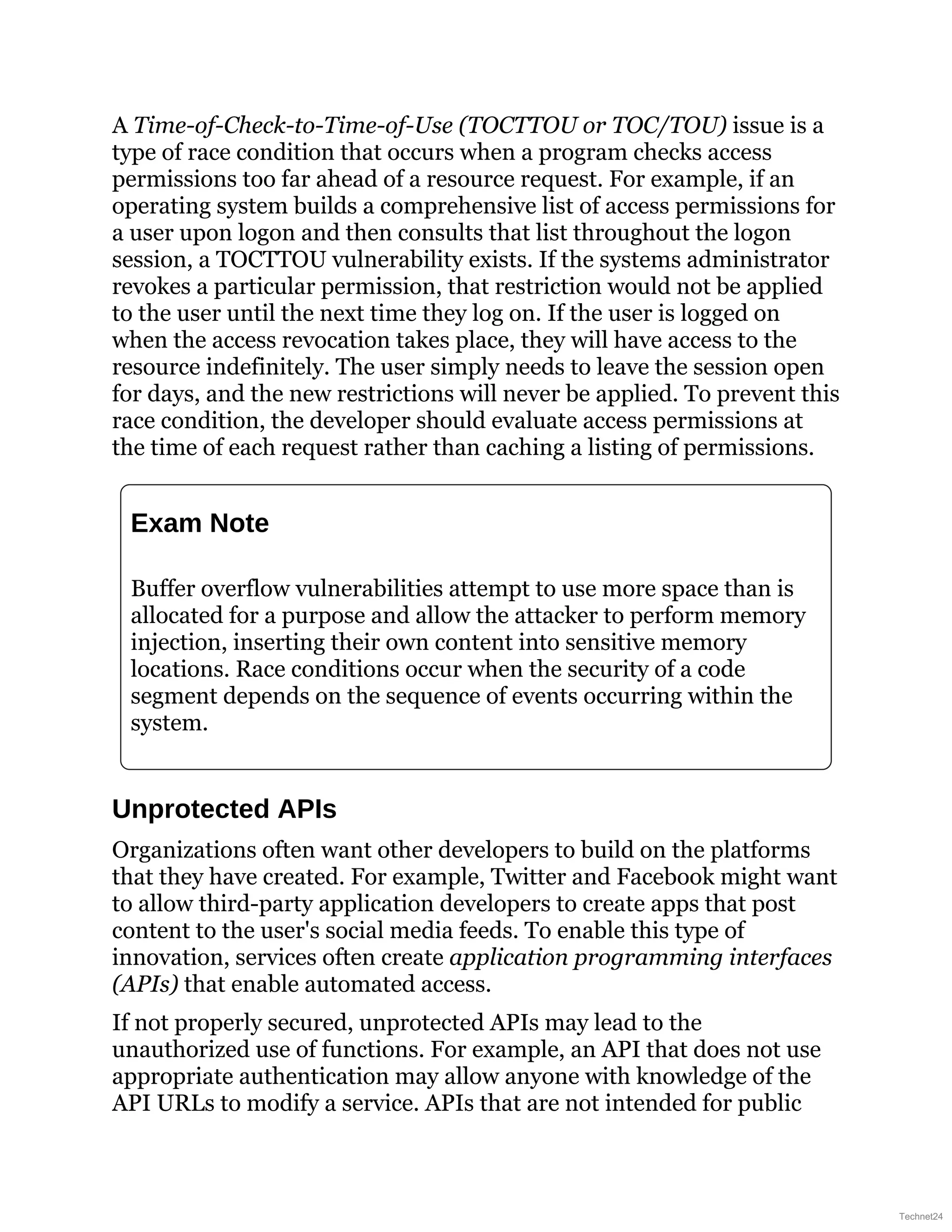 A Time-of-Check-to-Time-of-Use (TOCTTOU or TOC/TOU) issue is a
type of race condition that occurs when a program checks access
permissions too far ahead of a resource request. For example, if an
operating system builds a comprehensive list of access permissions for
a user upon logon and then consults that list throughout the logon
session, a TOCTTOU vulnerability exists. If the systems administrator
revokes a particular permission, that restriction would not be applied
to the user until the next time they log on. If the user is logged on
when the access revocation takes place, they will have access to the
resource indefinitely. The user simply needs to leave the session open
for days, and the new restrictions will never be applied. To prevent this
race condition, the developer should evaluate access permissions at
the time of each request rather than caching a listing of permissions.
Exam Note
Buffer overflow vulnerabilities attempt to use more space than is
allocated for a purpose and allow the attacker to perform memory
injection, inserting their own content into sensitive memory
locations. Race conditions occur when the security of a code
segment depends on the sequence of events occurring within the
system.
Unprotected APIs
Organizations often want other developers to build on the platforms
that they have created. For example, Twitter and Facebook might want
to allow third-party application developers to create apps that post
content to the user's social media feeds. To enable this type of
innovation, services often create application programming interfaces
(APIs) that enable automated access.
If not properly secured, unprotected APIs may lead to the
unauthorized use of functions. For example, an API that does not use
appropriate authentication may allow anyone with knowledge of the
API URLs to modify a service. APIs that are not intended for public
Technet24
 