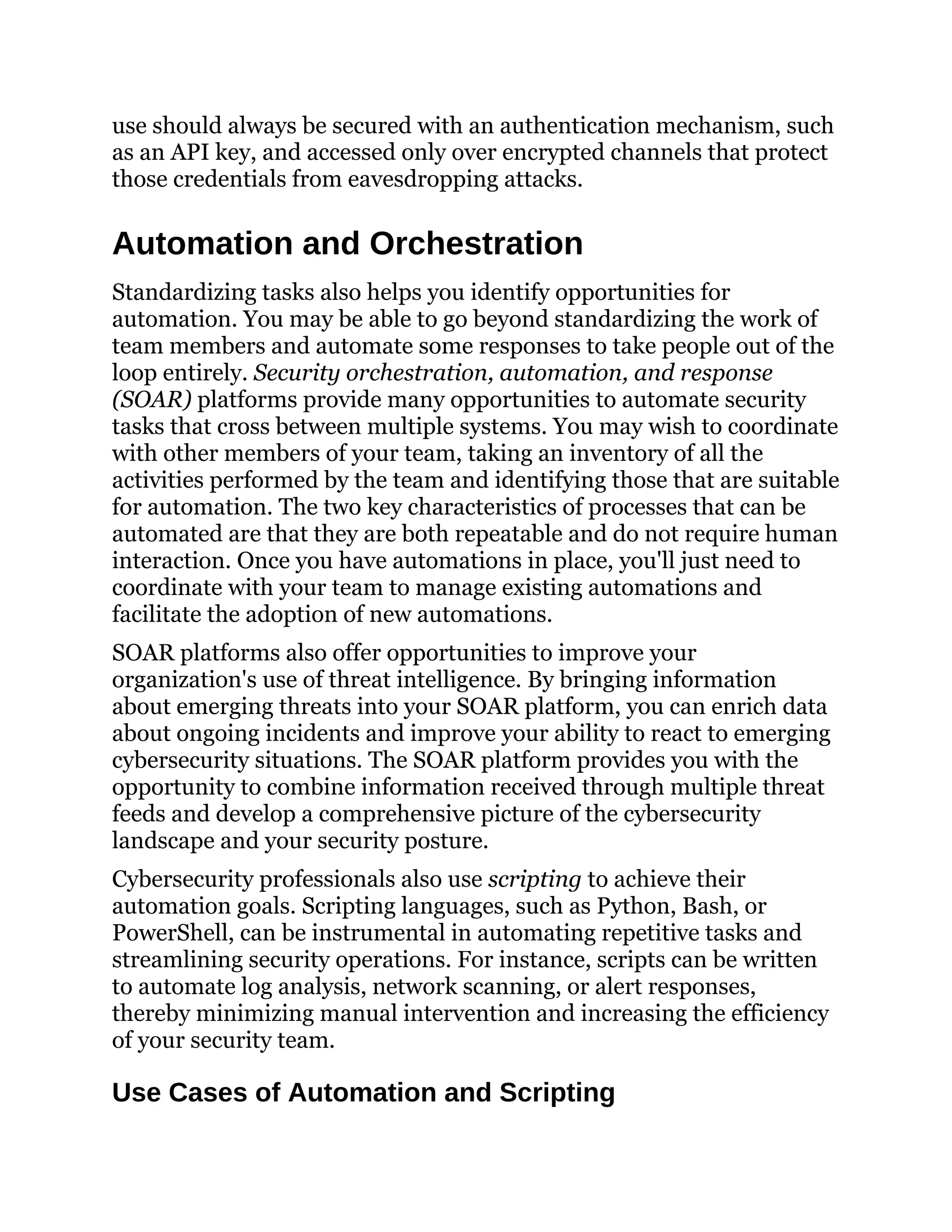 use should always be secured with an authentication mechanism, such
as an API key, and accessed only over encrypted channels that protect
those credentials from eavesdropping attacks.
Automation and Orchestration
Standardizing tasks also helps you identify opportunities for
automation. You may be able to go beyond standardizing the work of
team members and automate some responses to take people out of the
loop entirely. Security orchestration, automation, and response
(SOAR) platforms provide many opportunities to automate security
tasks that cross between multiple systems. You may wish to coordinate
with other members of your team, taking an inventory of all the
activities performed by the team and identifying those that are suitable
for automation. The two key characteristics of processes that can be
automated are that they are both repeatable and do not require human
interaction. Once you have automations in place, you'll just need to
coordinate with your team to manage existing automations and
facilitate the adoption of new automations.
SOAR platforms also offer opportunities to improve your
organization's use of threat intelligence. By bringing information
about emerging threats into your SOAR platform, you can enrich data
about ongoing incidents and improve your ability to react to emerging
cybersecurity situations. The SOAR platform provides you with the
opportunity to combine information received through multiple threat
feeds and develop a comprehensive picture of the cybersecurity
landscape and your security posture.
Cybersecurity professionals also use scripting to achieve their
automation goals. Scripting languages, such as Python, Bash, or
PowerShell, can be instrumental in automating repetitive tasks and
streamlining security operations. For instance, scripts can be written
to automate log analysis, network scanning, or alert responses,
thereby minimizing manual intervention and increasing the efficiency
of your security team.
Use Cases of Automation and Scripting
 