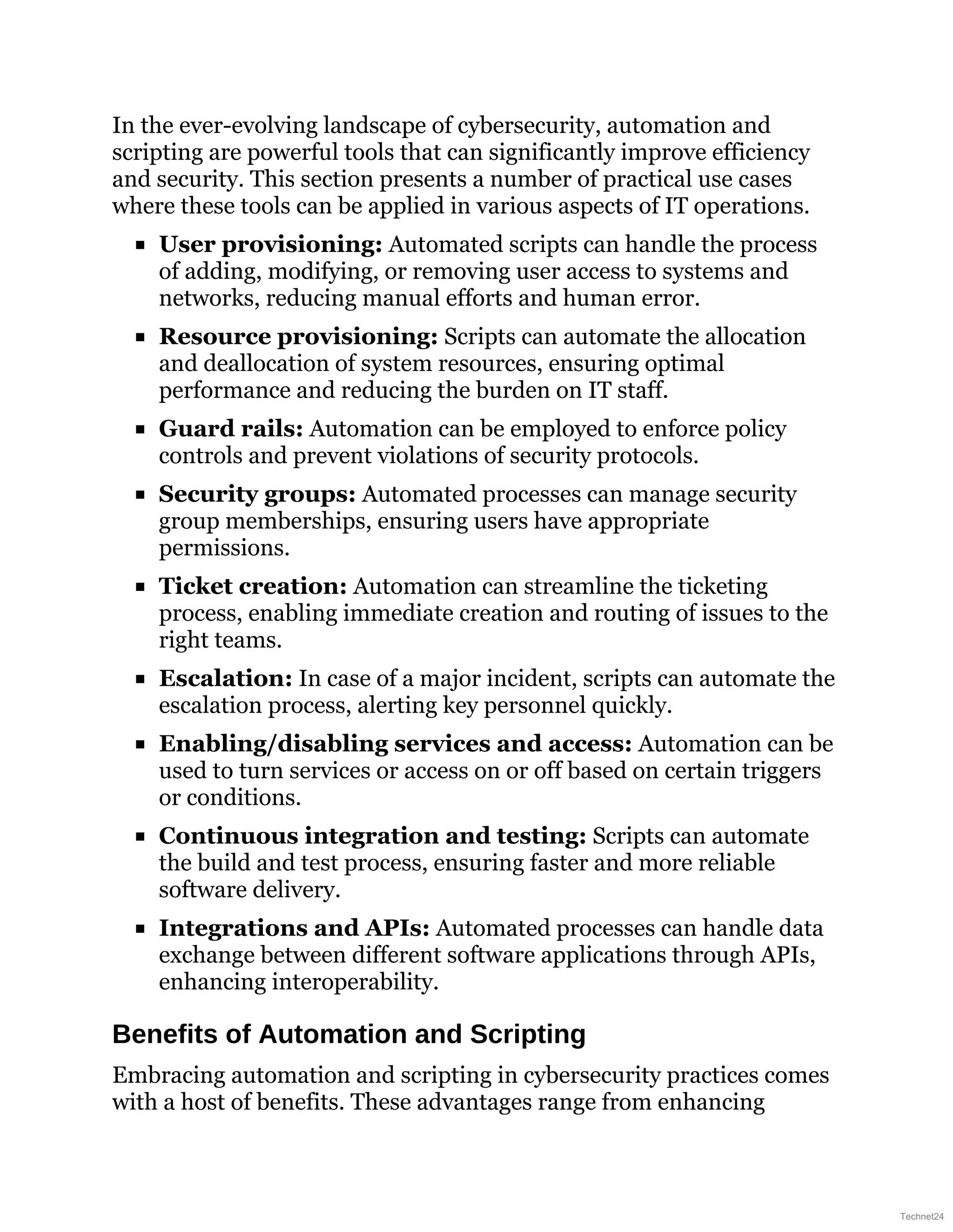 In the ever-evolving landscape of cybersecurity, automation and
scripting are powerful tools that can significantly improve efficiency
and security. This section presents a number of practical use cases
where these tools can be applied in various aspects of IT operations.
User provisioning: Automated scripts can handle the process
of adding, modifying, or removing user access to systems and
networks, reducing manual efforts and human error.
Resource provisioning: Scripts can automate the allocation
and deallocation of system resources, ensuring optimal
performance and reducing the burden on IT staff.
Guard rails: Automation can be employed to enforce policy
controls and prevent violations of security protocols.
Security groups: Automated processes can manage security
group memberships, ensuring users have appropriate
permissions.
Ticket creation: Automation can streamline the ticketing
process, enabling immediate creation and routing of issues to the
right teams.
Escalation: In case of a major incident, scripts can automate the
escalation process, alerting key personnel quickly.
Enabling/disabling services and access: Automation can be
used to turn services or access on or off based on certain triggers
or conditions.
Continuous integration and testing: Scripts can automate
the build and test process, ensuring faster and more reliable
software delivery.
Integrations and APIs: Automated processes can handle data
exchange between different software applications through APIs,
enhancing interoperability.
Benefits of Automation and Scripting
Embracing automation and scripting in cybersecurity practices comes
with a host of benefits. These advantages range from enhancing
Technet24
 