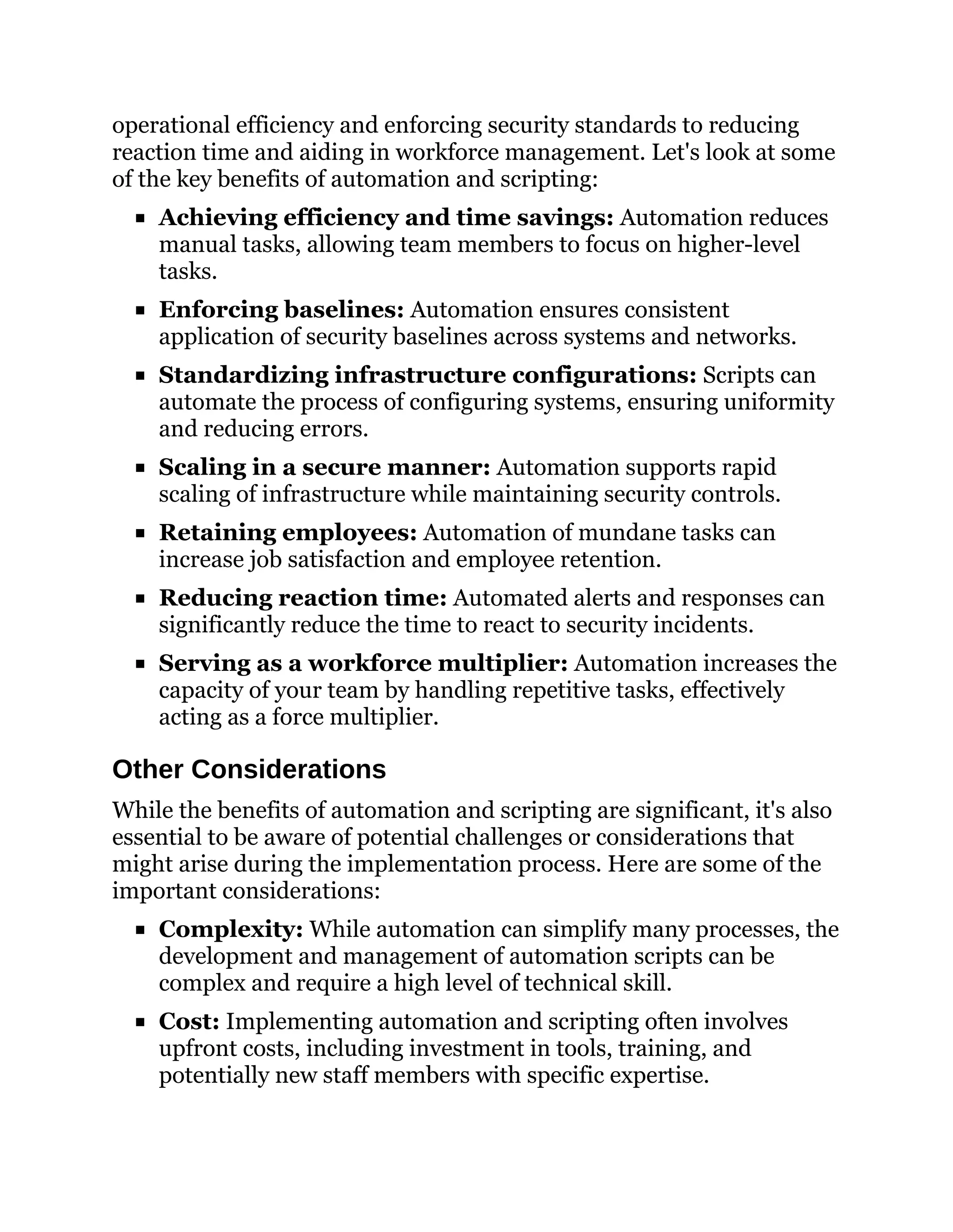 operational efficiency and enforcing security standards to reducing
reaction time and aiding in workforce management. Let's look at some
of the key benefits of automation and scripting:
Achieving efficiency and time savings: Automation reduces
manual tasks, allowing team members to focus on higher-level
tasks.
Enforcing baselines: Automation ensures consistent
application of security baselines across systems and networks.
Standardizing infrastructure configurations: Scripts can
automate the process of configuring systems, ensuring uniformity
and reducing errors.
Scaling in a secure manner: Automation supports rapid
scaling of infrastructure while maintaining security controls.
Retaining employees: Automation of mundane tasks can
increase job satisfaction and employee retention.
Reducing reaction time: Automated alerts and responses can
significantly reduce the time to react to security incidents.
Serving as a workforce multiplier: Automation increases the
capacity of your team by handling repetitive tasks, effectively
acting as a force multiplier.
Other Considerations
While the benefits of automation and scripting are significant, it's also
essential to be aware of potential challenges or considerations that
might arise during the implementation process. Here are some of the
important considerations:
Complexity: While automation can simplify many processes, the
development and management of automation scripts can be
complex and require a high level of technical skill.
Cost: Implementing automation and scripting often involves
upfront costs, including investment in tools, training, and
potentially new staff members with specific expertise.
 