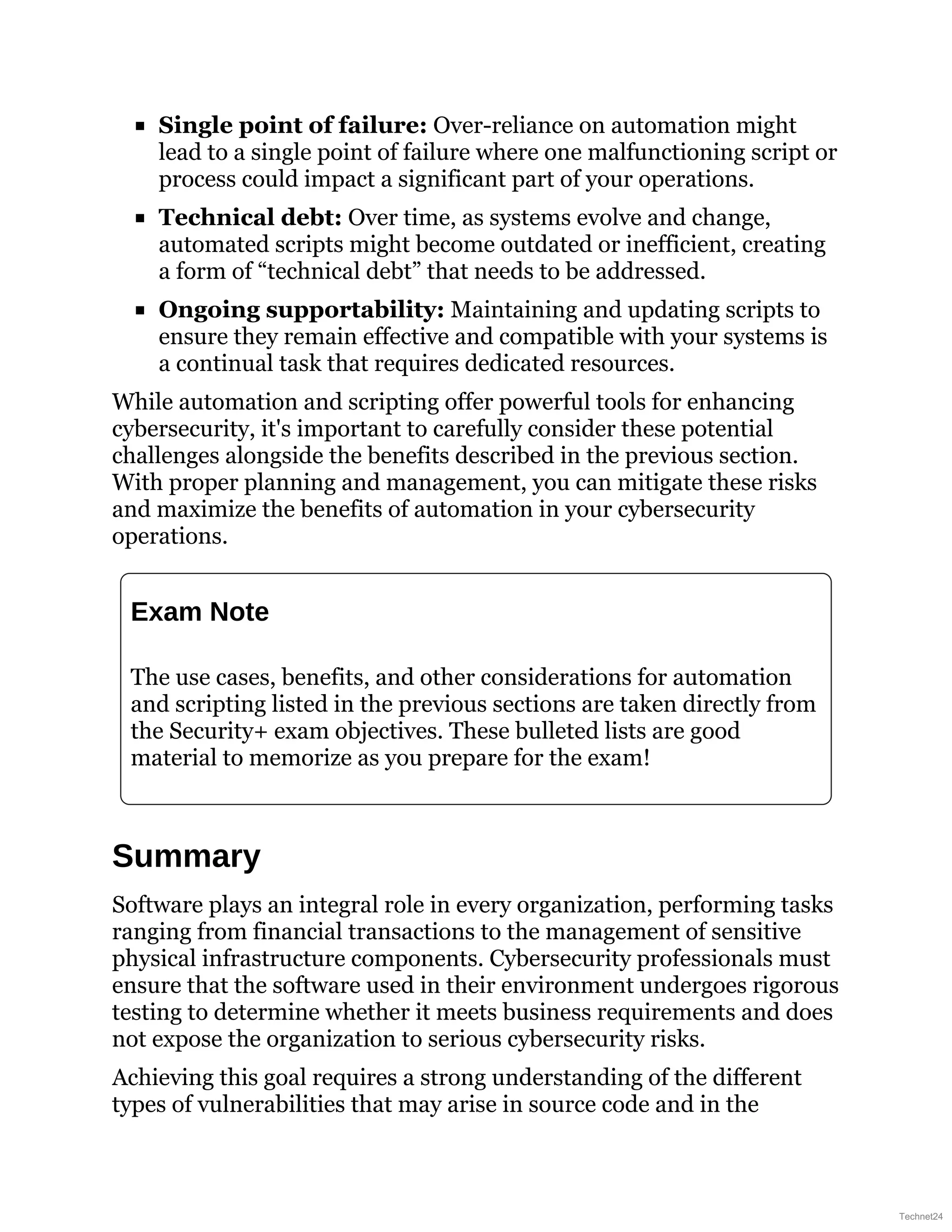Single point of failure: Over-reliance on automation might
lead to a single point of failure where one malfunctioning script or
process could impact a significant part of your operations.
Technical debt: Over time, as systems evolve and change,
automated scripts might become outdated or inefficient, creating
a form of “technical debt” that needs to be addressed.
Ongoing supportability: Maintaining and updating scripts to
ensure they remain effective and compatible with your systems is
a continual task that requires dedicated resources.
While automation and scripting offer powerful tools for enhancing
cybersecurity, it's important to carefully consider these potential
challenges alongside the benefits described in the previous section.
With proper planning and management, you can mitigate these risks
and maximize the benefits of automation in your cybersecurity
operations.
Exam Note
The use cases, benefits, and other considerations for automation
and scripting listed in the previous sections are taken directly from
the Security+ exam objectives. These bulleted lists are good
material to memorize as you prepare for the exam!
Summary
Software plays an integral role in every organization, performing tasks
ranging from financial transactions to the management of sensitive
physical infrastructure components. Cybersecurity professionals must
ensure that the software used in their environment undergoes rigorous
testing to determine whether it meets business requirements and does
not expose the organization to serious cybersecurity risks.
Achieving this goal requires a strong understanding of the different
types of vulnerabilities that may arise in source code and in the
Technet24
 