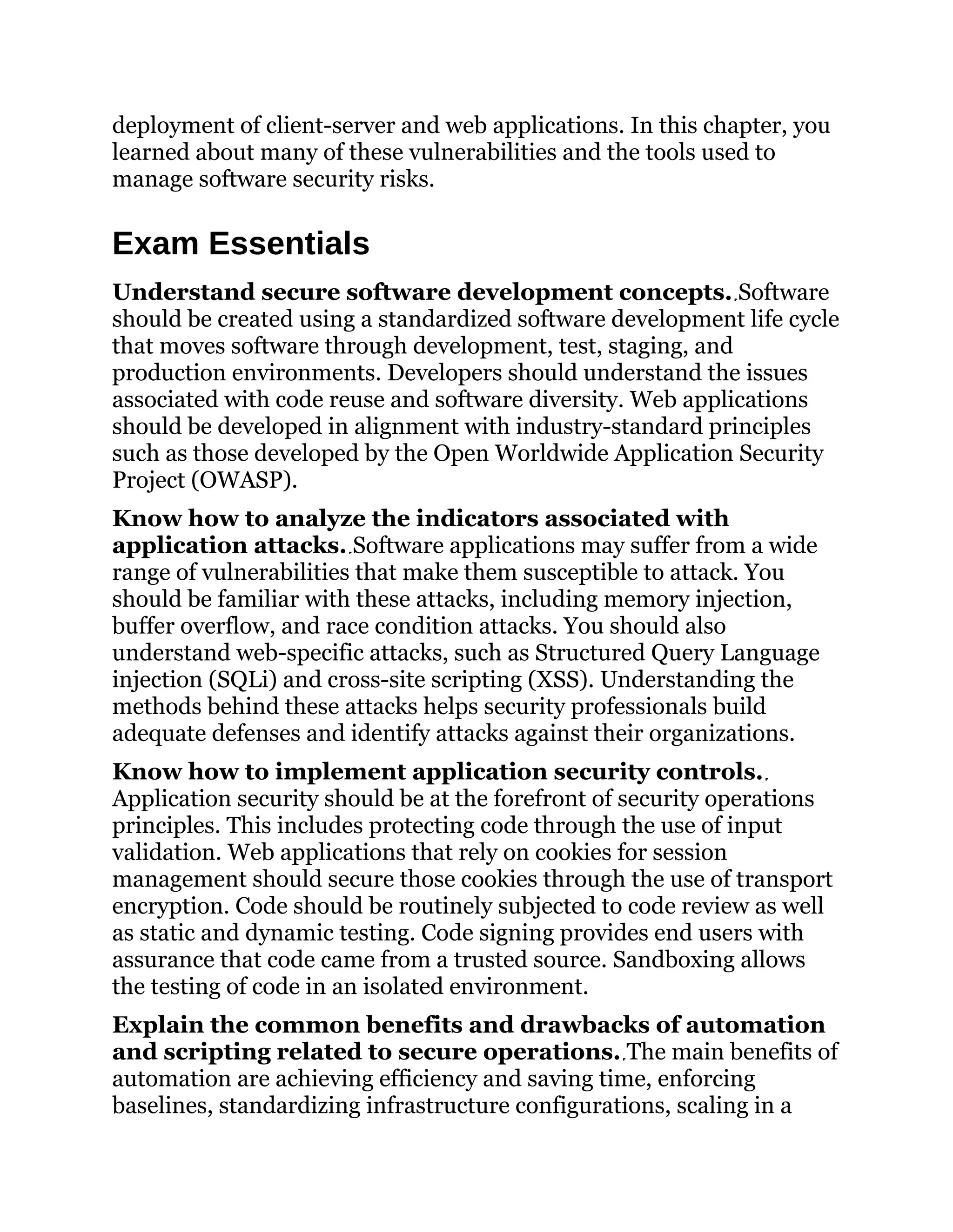 deployment of client-server and web applications. In this chapter, you
learned about many of these vulnerabilities and the tools used to
manage software security risks.
Exam Essentials
Understand secure software development concepts. Software
should be created using a standardized software development life cycle
that moves software through development, test, staging, and
production environments. Developers should understand the issues
associated with code reuse and software diversity. Web applications
should be developed in alignment with industry-standard principles
such as those developed by the Open Worldwide Application Security
Project (OWASP).
Know how to analyze the indicators associated with
application attacks. Software applications may suffer from a wide
range of vulnerabilities that make them susceptible to attack. You
should be familiar with these attacks, including memory injection,
buffer overflow, and race condition attacks. You should also
understand web-specific attacks, such as Structured Query Language
injection (SQLi) and cross-site scripting (XSS). Understanding the
methods behind these attacks helps security professionals build
adequate defenses and identify attacks against their organizations.
Know how to implement application security controls.
Application security should be at the forefront of security operations
principles. This includes protecting code through the use of input
validation. Web applications that rely on cookies for session
management should secure those cookies through the use of transport
encryption. Code should be routinely subjected to code review as well
as static and dynamic testing. Code signing provides end users with
assurance that code came from a trusted source. Sandboxing allows
the testing of code in an isolated environment.
Explain the common benefits and drawbacks of automation
and scripting related to secure operations. The main benefits of
automation are achieving efficiency and saving time, enforcing
baselines, standardizing infrastructure configurations, scaling in a
 