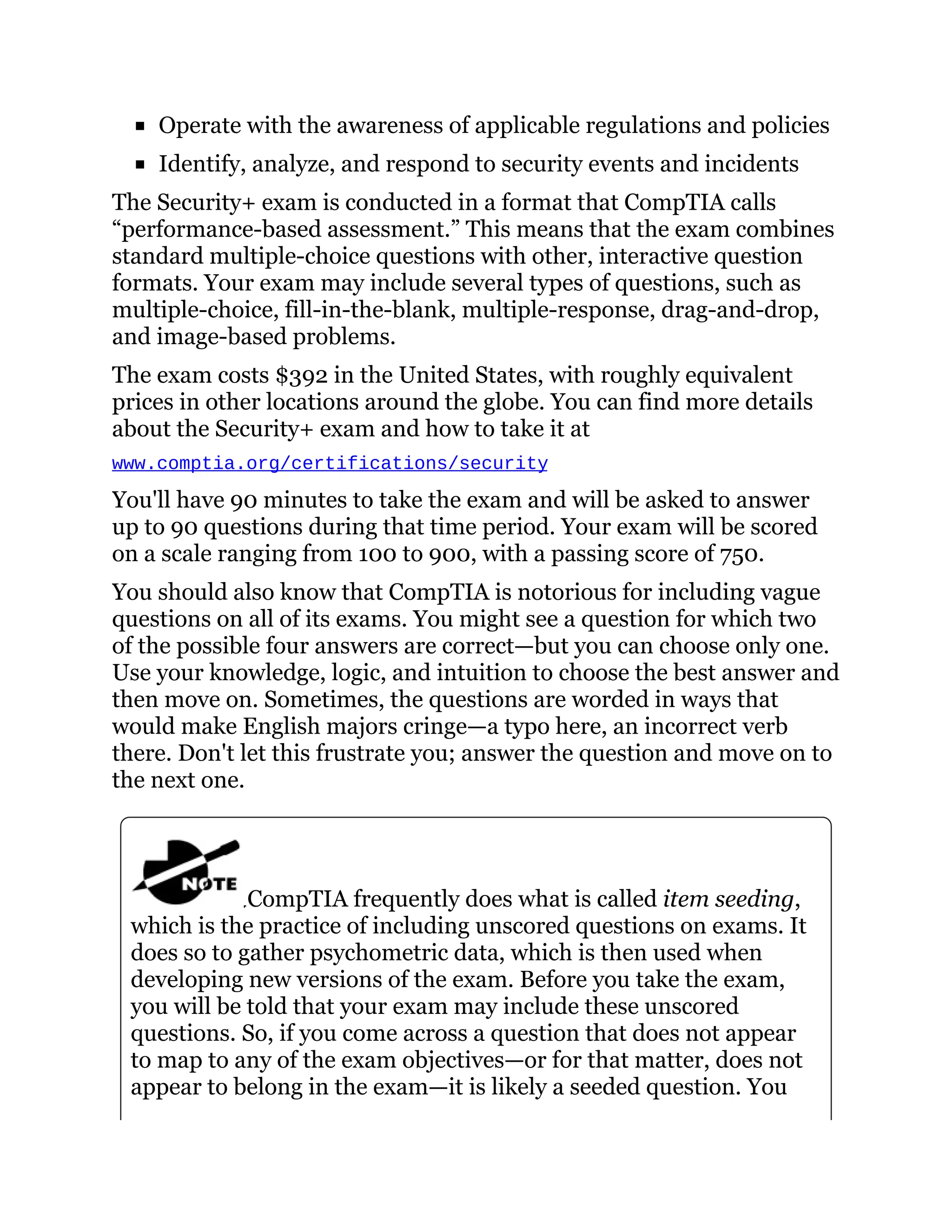 Operate with the awareness of applicable regulations and policies
Identify, analyze, and respond to security events and incidents
The Security+ exam is conducted in a format that CompTIA calls
“performance-based assessment.” This means that the exam combines
standard multiple-choice questions with other, interactive question
formats. Your exam may include several types of questions, such as
multiple-choice, fill-in-the-blank, multiple-response, drag-and-drop,
and image-based problems.
The exam costs $392 in the United States, with roughly equivalent
prices in other locations around the globe. You can find more details
about the Security+ exam and how to take it at
www.comptia.org/certifications/security
You'll have 90 minutes to take the exam and will be asked to answer
up to 90 questions during that time period. Your exam will be scored
on a scale ranging from 100 to 900, with a passing score of 750.
You should also know that CompTIA is notorious for including vague
questions on all of its exams. You might see a question for which two
of the possible four answers are correct—but you can choose only one.
Use your knowledge, logic, and intuition to choose the best answer and
then move on. Sometimes, the questions are worded in ways that
would make English majors cringe—a typo here, an incorrect verb
there. Don't let this frustrate you; answer the question and move on to
the next one.
CompTIA frequently does what is called item seeding,
which is the practice of including unscored questions on exams. It
does so to gather psychometric data, which is then used when
developing new versions of the exam. Before you take the exam,
you will be told that your exam may include these unscored
questions. So, if you come across a question that does not appear
to map to any of the exam objectives—or for that matter, does not
appear to belong in the exam—it is likely a seeded question. You
 
