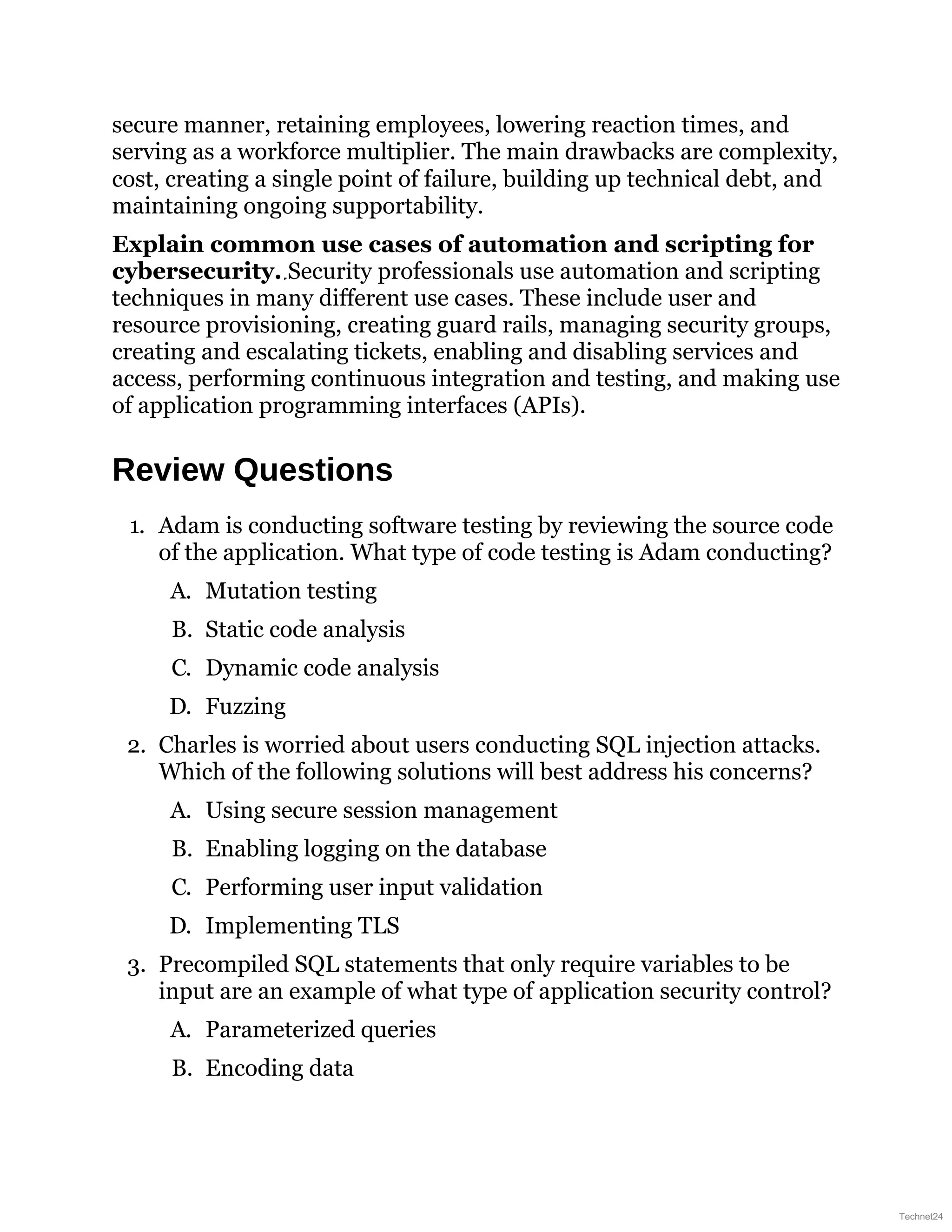 secure manner, retaining employees, lowering reaction times, and
serving as a workforce multiplier. The main drawbacks are complexity,
cost, creating a single point of failure, building up technical debt, and
maintaining ongoing supportability.
Explain common use cases of automation and scripting for
cybersecurity. Security professionals use automation and scripting
techniques in many different use cases. These include user and
resource provisioning, creating guard rails, managing security groups,
creating and escalating tickets, enabling and disabling services and
access, performing continuous integration and testing, and making use
of application programming interfaces (APIs).
Review Questions
1. Adam is conducting software testing by reviewing the source code
of the application. What type of code testing is Adam conducting?
A. Mutation testing
B. Static code analysis
C. Dynamic code analysis
D. Fuzzing
2. Charles is worried about users conducting SQL injection attacks.
Which of the following solutions will best address his concerns?
A. Using secure session management
B. Enabling logging on the database
C. Performing user input validation
D. Implementing TLS
3. Precompiled SQL statements that only require variables to be
input are an example of what type of application security control?
A. Parameterized queries
B. Encoding data
Technet24
 