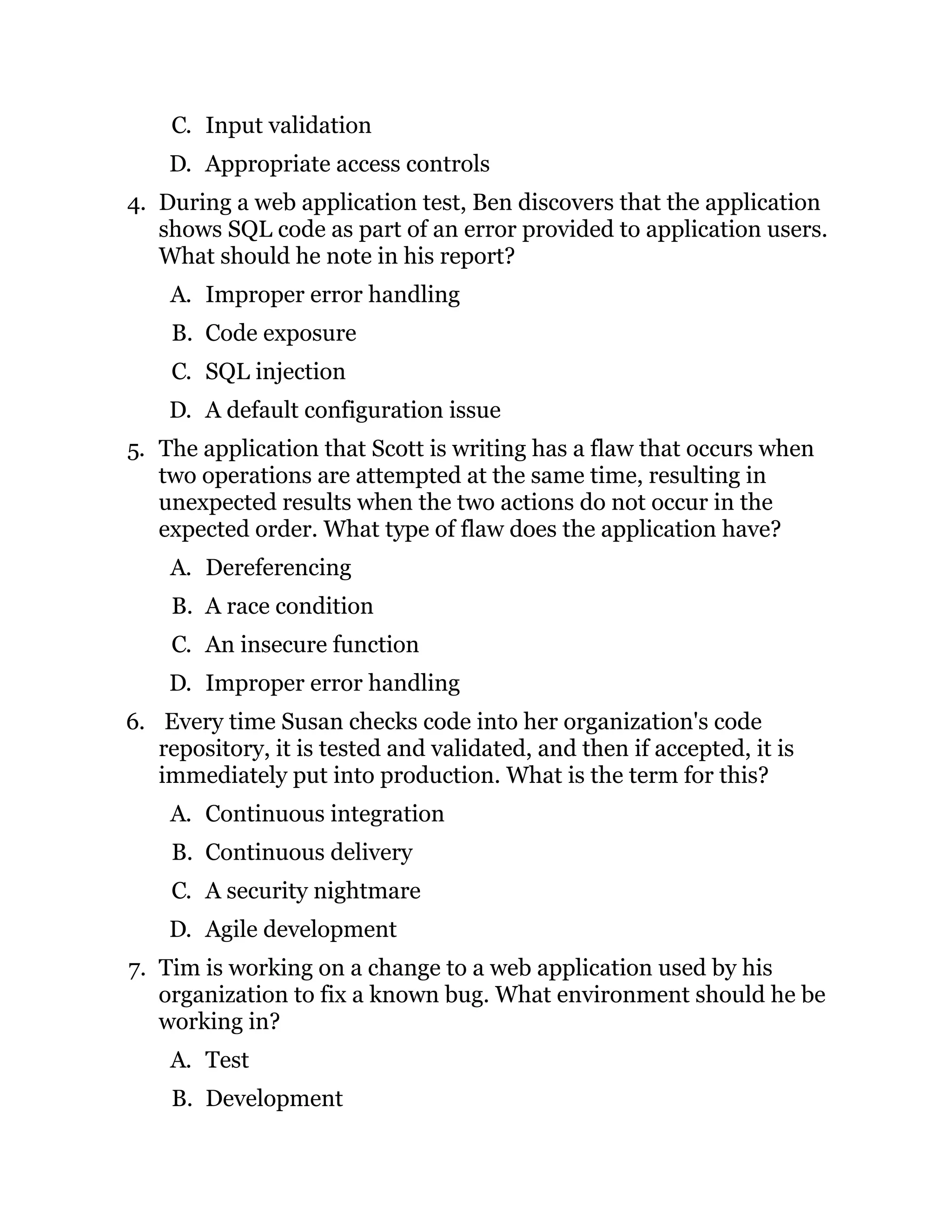 C. Input validation
D. Appropriate access controls
4. During a web application test, Ben discovers that the application
shows SQL code as part of an error provided to application users.
What should he note in his report?
A. Improper error handling
B. Code exposure
C. SQL injection
D. A default configuration issue
5. The application that Scott is writing has a flaw that occurs when
two operations are attempted at the same time, resulting in
unexpected results when the two actions do not occur in the
expected order. What type of flaw does the application have?
A. Dereferencing
B. A race condition
C. An insecure function
D. Improper error handling
6. Every time Susan checks code into her organization's code
repository, it is tested and validated, and then if accepted, it is
immediately put into production. What is the term for this?
A. Continuous integration
B. Continuous delivery
C. A security nightmare
D. Agile development
7. Tim is working on a change to a web application used by his
organization to fix a known bug. What environment should he be
working in?
A. Test
B. Development
 