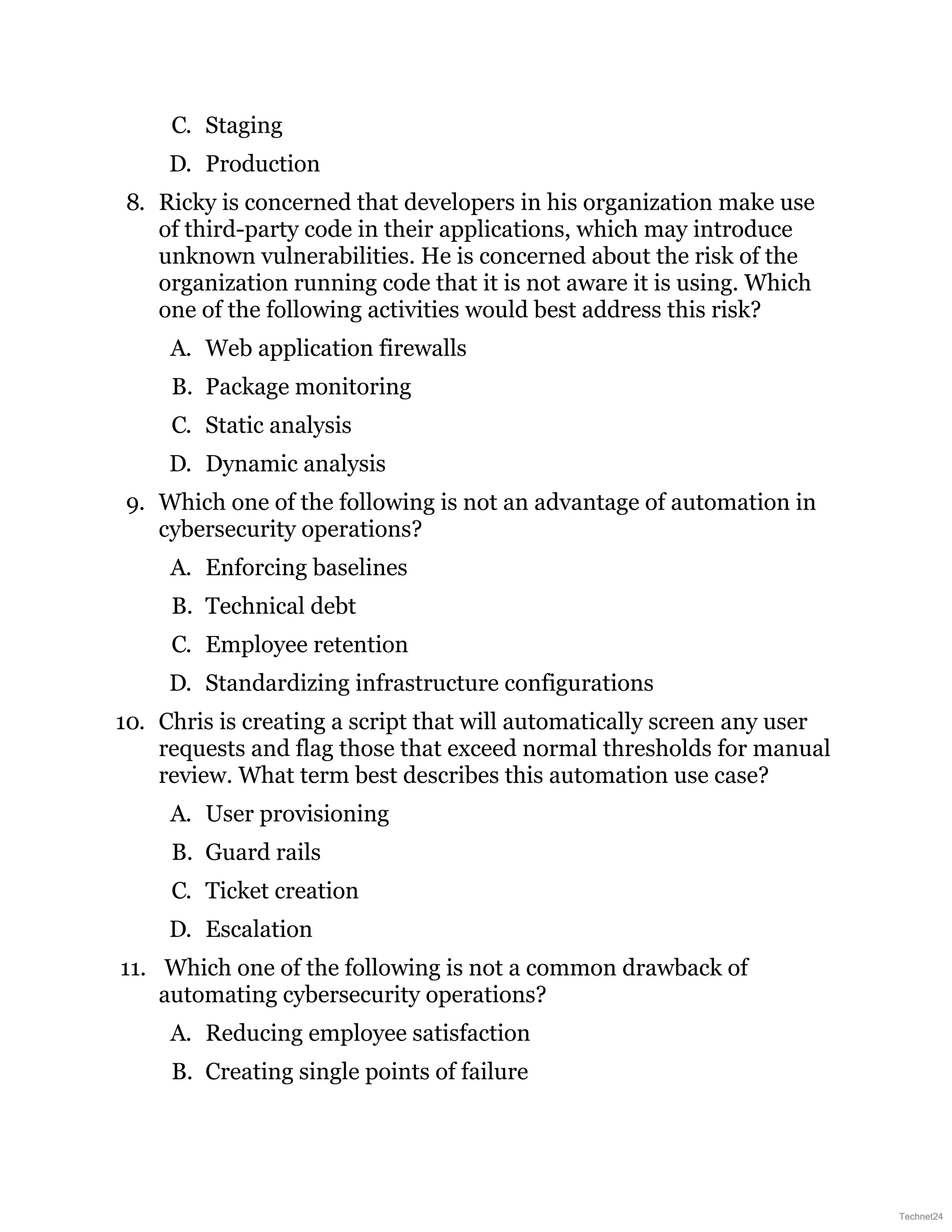 C. Staging
D. Production
8. Ricky is concerned that developers in his organization make use
of third-party code in their applications, which may introduce
unknown vulnerabilities. He is concerned about the risk of the
organization running code that it is not aware it is using. Which
one of the following activities would best address this risk?
A. Web application firewalls
B. Package monitoring
C. Static analysis
D. Dynamic analysis
9. Which one of the following is not an advantage of automation in
cybersecurity operations?
A. Enforcing baselines
B. Technical debt
C. Employee retention
D. Standardizing infrastructure configurations
10. Chris is creating a script that will automatically screen any user
requests and flag those that exceed normal thresholds for manual
review. What term best describes this automation use case?
A. User provisioning
B. Guard rails
C. Ticket creation
D. Escalation
11. Which one of the following is not a common drawback of
automating cybersecurity operations?
A. Reducing employee satisfaction
B. Creating single points of failure
Technet24
 