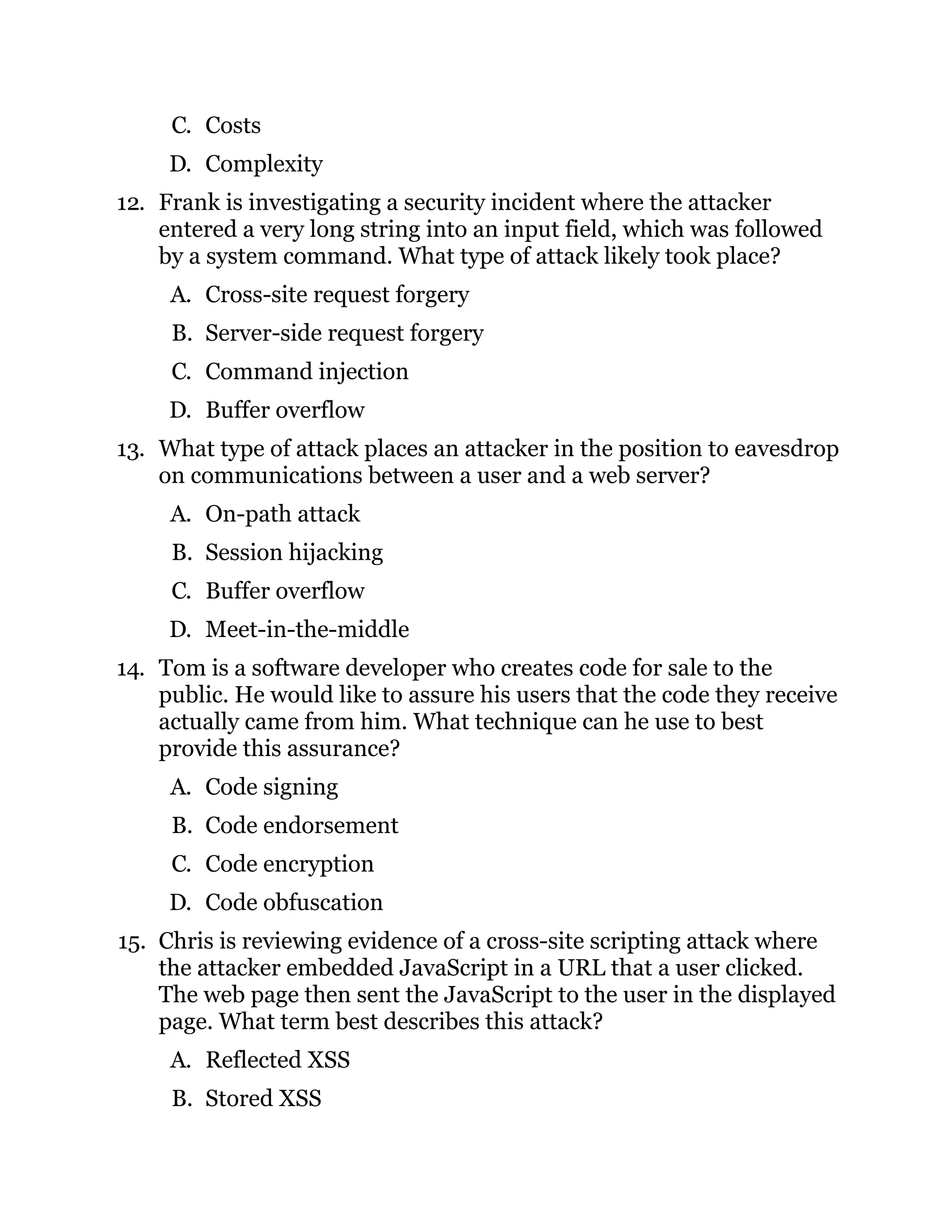 C. Costs
D. Complexity
12. Frank is investigating a security incident where the attacker
entered a very long string into an input field, which was followed
by a system command. What type of attack likely took place?
A. Cross-site request forgery
B. Server-side request forgery
C. Command injection
D. Buffer overflow
13. What type of attack places an attacker in the position to eavesdrop
on communications between a user and a web server?
A. On-path attack
B. Session hijacking
C. Buffer overflow
D. Meet-in-the-middle
14. Tom is a software developer who creates code for sale to the
public. He would like to assure his users that the code they receive
actually came from him. What technique can he use to best
provide this assurance?
A. Code signing
B. Code endorsement
C. Code encryption
D. Code obfuscation
15. Chris is reviewing evidence of a cross-site scripting attack where
the attacker embedded JavaScript in a URL that a user clicked.
The web page then sent the JavaScript to the user in the displayed
page. What term best describes this attack?
A. Reflected XSS
B. Stored XSS
 