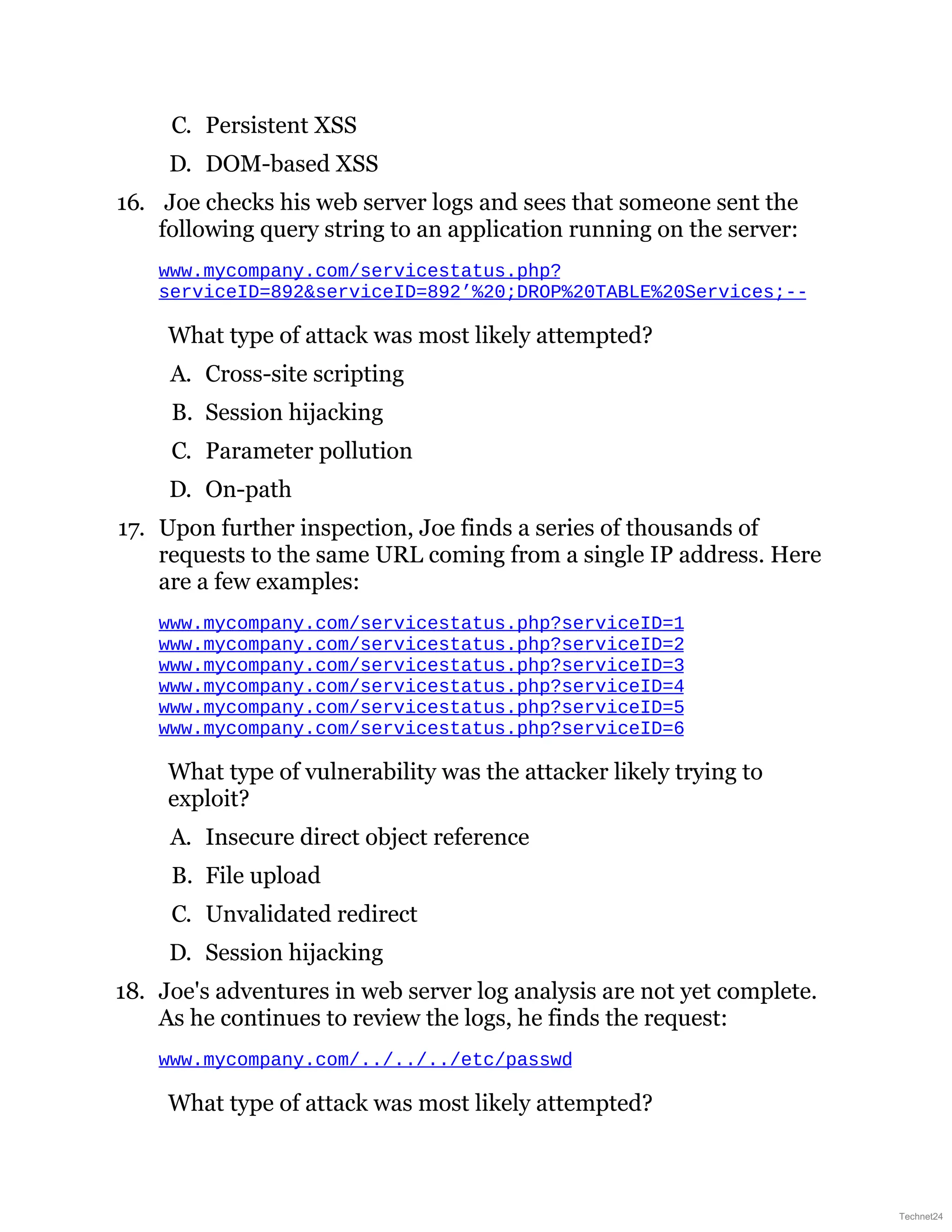 C. Persistent XSS
D. DOM-based XSS
16. Joe checks his web server logs and sees that someone sent the
following query string to an application running on the server:
www.mycompany.com/servicestatus.php?
serviceID=892&serviceID=892’%20;DROP%20TABLE%20Services;--
What type of attack was most likely attempted?
A. Cross-site scripting
B. Session hijacking
C. Parameter pollution
D. On-path
17. Upon further inspection, Joe finds a series of thousands of
requests to the same URL coming from a single IP address. Here
are a few examples:
www.mycompany.com/servicestatus.php?serviceID=1
www.mycompany.com/servicestatus.php?serviceID=2
www.mycompany.com/servicestatus.php?serviceID=3
www.mycompany.com/servicestatus.php?serviceID=4
www.mycompany.com/servicestatus.php?serviceID=5
www.mycompany.com/servicestatus.php?serviceID=6
What type of vulnerability was the attacker likely trying to
exploit?
A. Insecure direct object reference
B. File upload
C. Unvalidated redirect
D. Session hijacking
18. Joe's adventures in web server log analysis are not yet complete.
As he continues to review the logs, he finds the request:
www.mycompany.com/../../../etc/passwd
What type of attack was most likely attempted?
Technet24
 