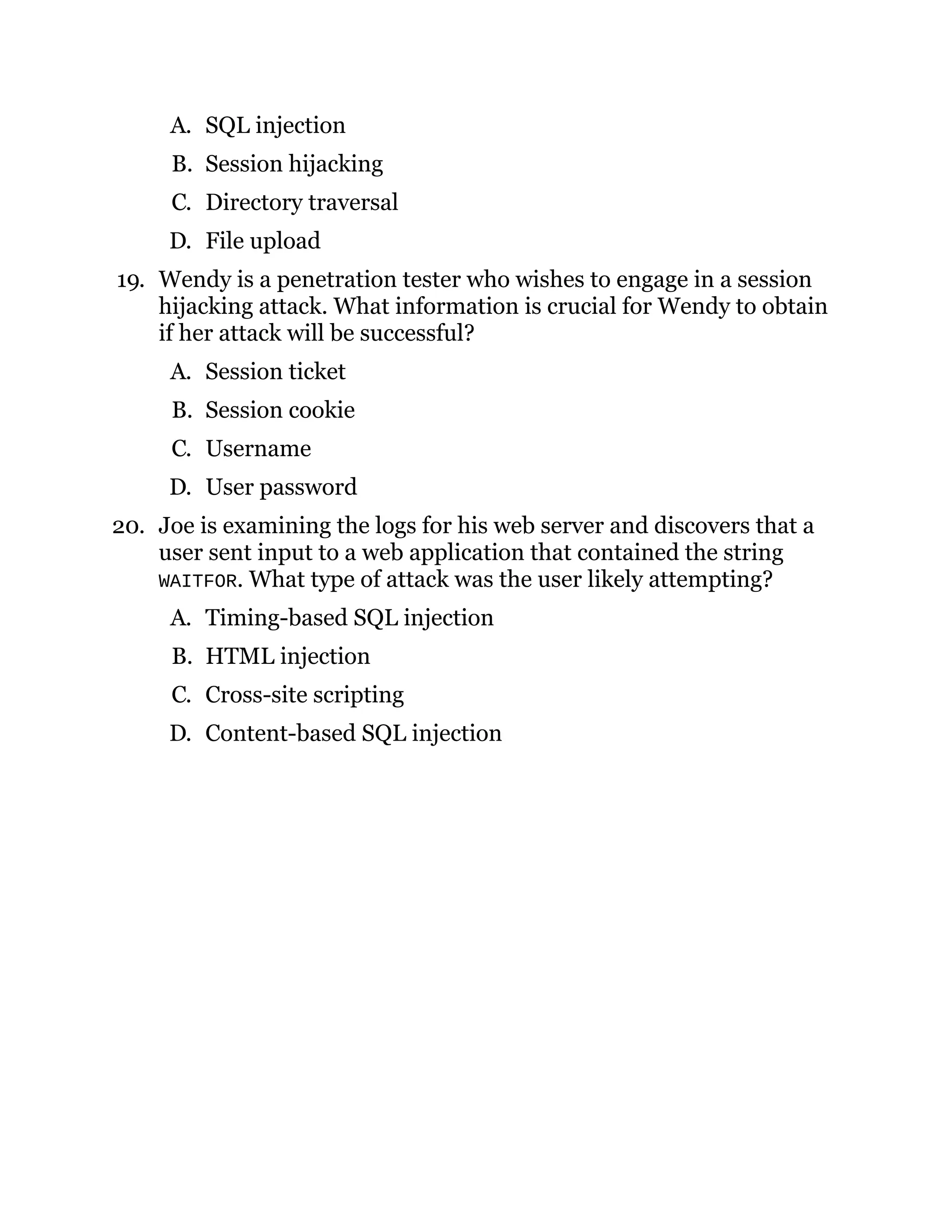 A. SQL injection
B. Session hijacking
C. Directory traversal
D. File upload
19. Wendy is a penetration tester who wishes to engage in a session
hijacking attack. What information is crucial for Wendy to obtain
if her attack will be successful?
A. Session ticket
B. Session cookie
C. Username
D. User password
20. Joe is examining the logs for his web server and discovers that a
user sent input to a web application that contained the string
WAITFOR. What type of attack was the user likely attempting?
A. Timing-based SQL injection
B. HTML injection
C. Cross-site scripting
D. Content-based SQL injection
 