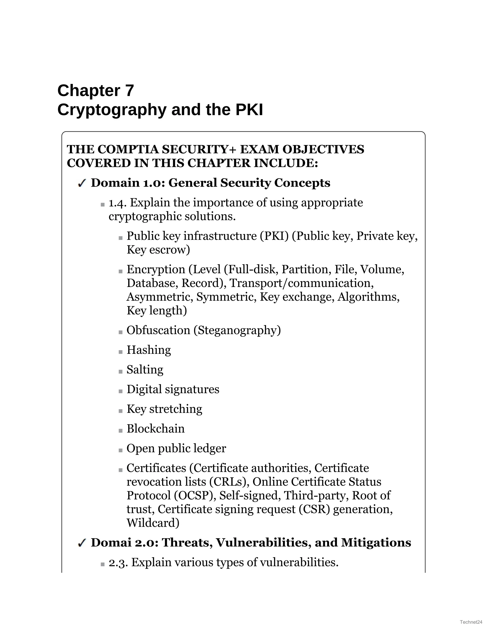 Chapter 7
Cryptography and the PKI
THE COMPTIA SECURITY+ EXAM OBJECTIVES
COVERED IN THIS CHAPTER INCLUDE:
Domain 1.0: General Security Concepts
1.4. Explain the importance of using appropriate
cryptographic solutions.
Public key infrastructure (PKI) (Public key, Private key,
Key escrow)
Encryption (Level (Full-disk, Partition, File, Volume,
Database, Record), Transport/communication,
Asymmetric, Symmetric, Key exchange, Algorithms,
Key length)
Obfuscation (Steganography)
Hashing
Salting
Digital signatures
Key stretching
Blockchain
Open public ledger
Certificates (Certificate authorities, Certificate
revocation lists (CRLs), Online Certificate Status
Protocol (OCSP), Self-signed, Third-party, Root of
trust, Certificate signing request (CSR) generation,
Wildcard)
Domai 2.0: Threats, Vulnerabilities, and Mitigations
2.3. Explain various types of vulnerabilities.
Technet24
 